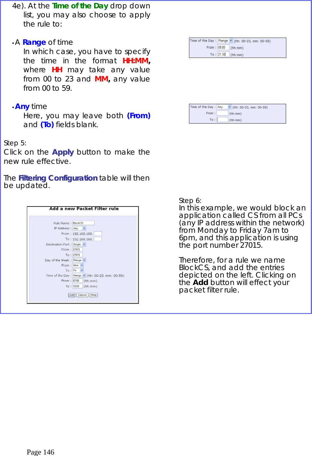  Page 146 4e). At the Time of the Day drop down list, you may also choose to apply the rule to:   A Range of time In which case, you have to specify the time in the format HH:MM, where  HH may take any value from 00 to 23 and MM, any value from 00 to 59.   Any time Here, you may leave both (From) and (To) fields blank.  Step 5:   Click on the AAppppllyy button to make the new rule effective.  The FFiilltteerriinngg  CCoonnffiigguurraattiioonn table will then be updated.                        Step 6:   In this example, we would block an application called CS from all PCs (any IP address within the network) from Monday to Friday 7am to 6pm, and this application is using the port number 27015.   Therefore, for a rule we name BlockCS, and add the entries depicted on the left. Clicking on the Add button will effect your packet filter rule.   