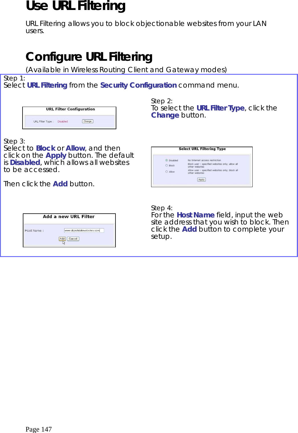  Page 147 Use URL Filtering  URL Filtering allows you to block objectionable websites from your LAN users.  Configure URL Filtering (Available in Wireless Routing Client and Gateway modes) Step 1:   Select UURRLL  FFiilltteerriinngg from the SSeeccuurriittyy  CCoonnffiigguurraattiioonn command menu.      Step 2:   To select the UURRLL  FFiilltteerr  TTyyppee, click the CChhaannggee button.   Step 3:   Select to BBlloocckk or AAllllooww, and then click on the AAppppllyy button. The default is DDiissaabblleedd, which allows all websites to be accessed.  Then click the AAdddd button.          Step 4:   For the HHoosstt  NNaammee field, input the web site address that you wish to block. Then click the AAdddd button to complete your setup.  