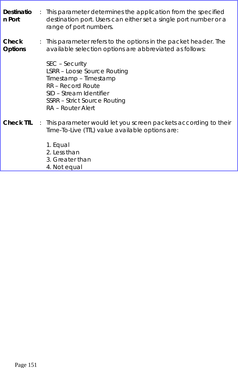  Page 151  Destination Port  :  This parameter determines the application from the specified destination port. Users can either set a single port number or a range of port numbers.  Check Options  :  This parameter refers to the options in the packet header. The available selection options are abbreviated as follows:  SEC – Security LSRR – Loose Source Routing Timestamp – Timestamp RR – Record Route SID – Stream Identifier SSRR – Strict Source Routing RA – Router Alert  Check TTL  :  This parameter would let you screen packets according to their Time-To-Live (TTL) value available options are:   1. Equal 2. Less than 3. Greater than 4. Not equal  