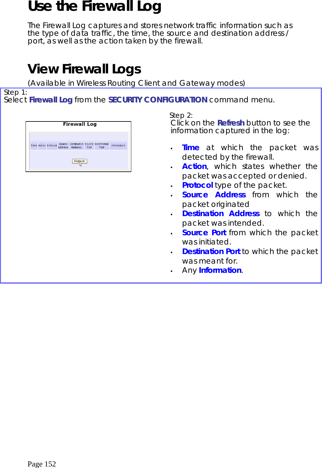  Page 152 Use the Firewall Log  The Firewall Log captures and stores network traffic information such as the type of data traffic, the time, the source and destination address / port, as well as the action taken by the firewall.  View Firewall Logs (Available in Wireless Routing Client and Gateway modes) Step 1:   Select FFiirreewwaallll  LLoogg  from the SSEECCUURRIITTYY  CCOONNFFIIGGUURRAATTIIOONN command menu.      Step 2:   Click on the RReeffrreesshh button to see the information captured in the log:    Time at which the packet was detected by the firewall.   Action, which states whether the packet was accepted or denied.   Protocol type of the packet.   Source Address from which the packet originated   Destination Address to which the packet was intended.   Source Port from which the packet was initiated.   Destination Port to which the packet was meant for.   Any Information.  