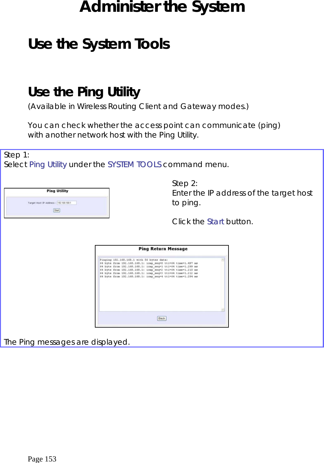  Page 153 Administer the System  Use the System Tools   Use the Ping Utility  (Available in Wireless Routing Client and Gateway modes.)  You can check whether the access point can communicate (ping) with another network host with the Ping Utility.  Step 1: Select PPiinngg  UUttiilliittyy under the SSYYSSTTEEMM  TTOOOOLLSS command menu.      Step 2: Enter the IP address of the target host to ping.  Click the SSttaarrtt button.     The Ping messages are displayed.  