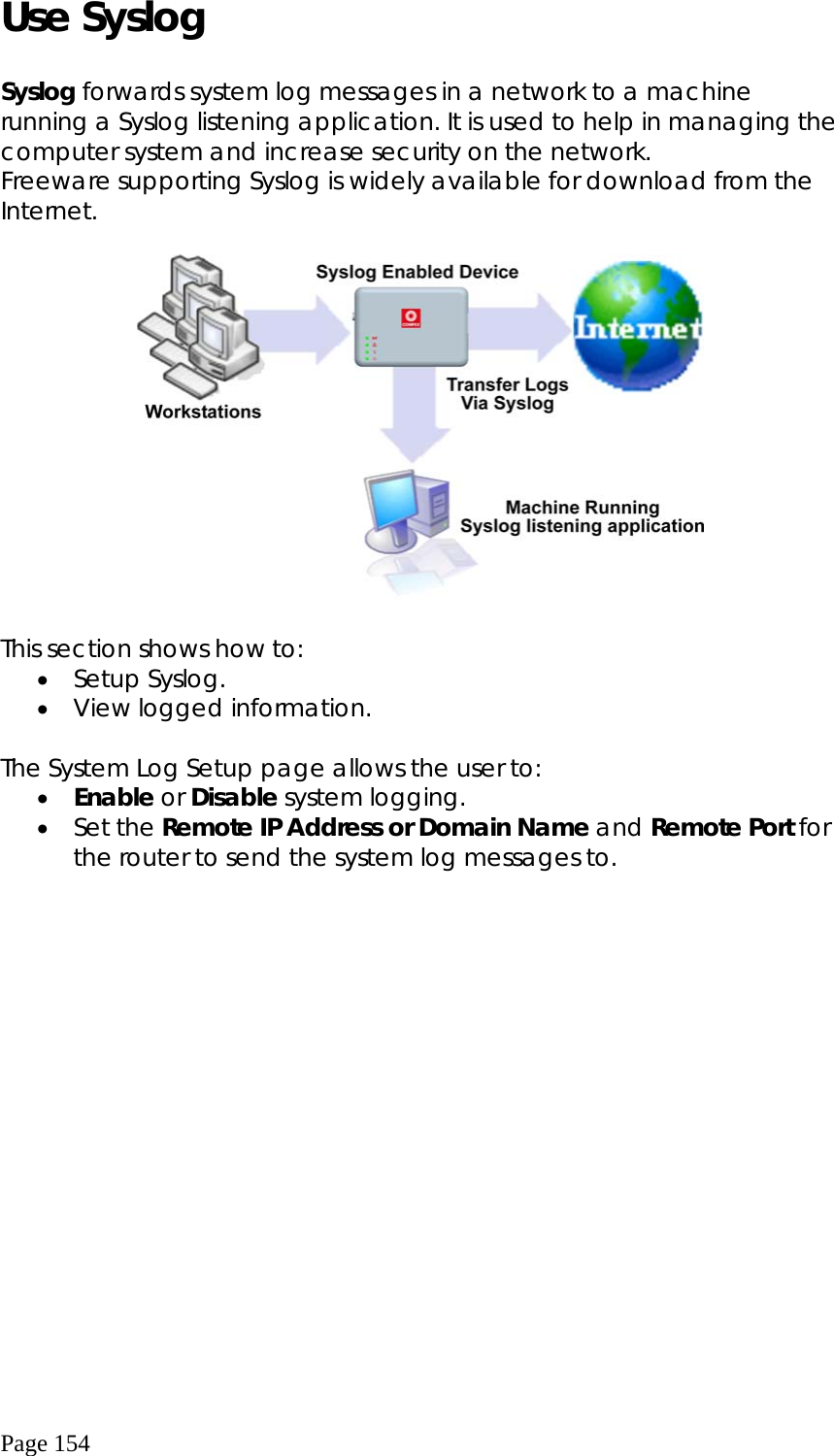  Page 154 Use Syslog  Syslog forwards system log messages in a network to a machine running a Syslog listening application. It is used to help in managing the computer system and increase security on the network. Freeware supporting Syslog is widely available for download from the Internet.    This section shows how to: •  Setup Syslog. •  View logged information.  The System Log Setup page allows the user to: •  Enable or Disable system logging. •  Set the Remote IP Address or Domain Name and Remote Port for the router to send the system log messages to.  