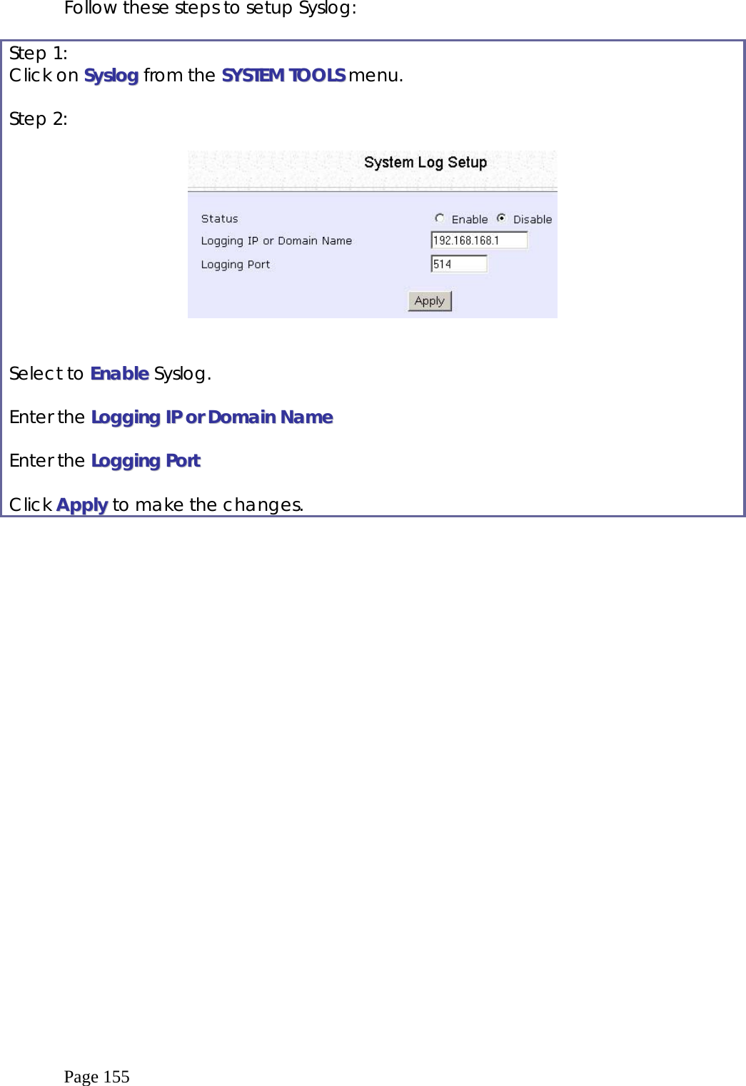  Page 155 Follow these steps to setup Syslog:  Step 1: Click on SSyysslloogg from the SSYYSSTTEEMM  TTOOOOLLSS menu.  Step 2:      Select to EEnnaabbllee Syslog.  Enter the LLooggggiinngg  IIPP  oorr  DDoommaaiinn  NNaammee  Enter the LLooggggiinngg  PPoorrtt  Click AAppppllyy to make the changes.  