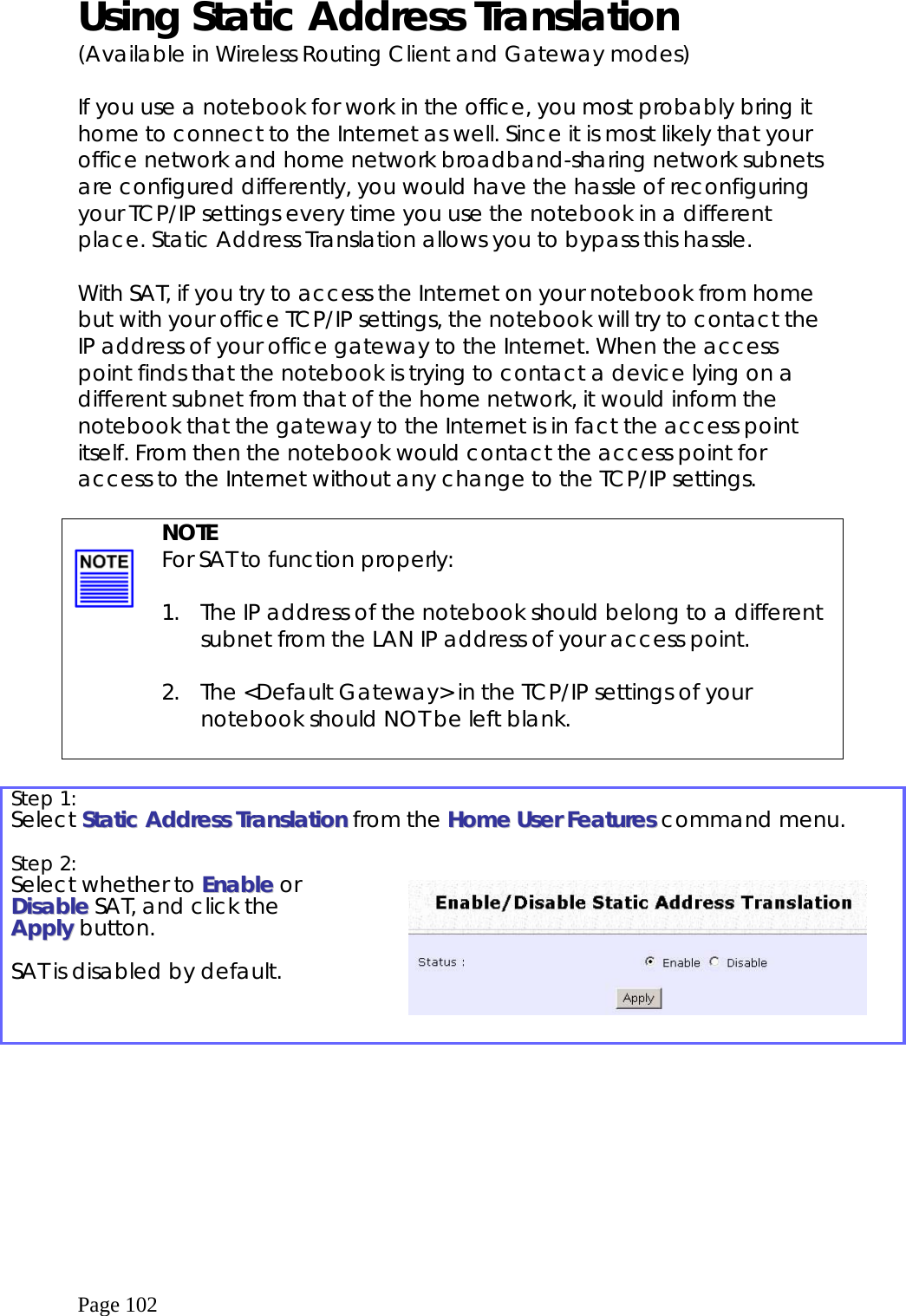  Page 102 Using Static Address Translation  (Available in Wireless Routing Client and Gateway modes)  If you use a notebook for work in the office, you most probably bring it home to connect to the Internet as well. Since it is most likely that your office network and home network broadband-sharing network subnets are configured differently, you would have the hassle of reconfiguring your TCP/IP settings every time you use the notebook in a different place. Static Address Translation allows you to bypass this hassle.  With SAT, if you try to access the Internet on your notebook from home but with your office TCP/IP settings, the notebook will try to contact the IP address of your office gateway to the Internet. When the access point finds that the notebook is trying to contact a device lying on a different subnet from that of the home network, it would inform the notebook that the gateway to the Internet is in fact the access point itself. From then the notebook would contact the access point for access to the Internet without any change to the TCP/IP settings.     NOTE For SAT to function properly:  1.  The IP address of the notebook should belong to a different subnet from the LAN IP address of your access point.  2.  The &lt;Default Gateway&gt; in the TCP/IP settings of your notebook should NOT be left blank.   Step 1:   Select SSttaattiicc  AAddddrreessss  TTrraannssllaattiioonn from the HHoommee  UUsseerr  FFeeaattuurreess  command menu.  Step 2:   Select whether to EEnnaabbllee or DDiissaabbllee SAT, and click the AAppppllyy button.  SAT is disabled by default.       