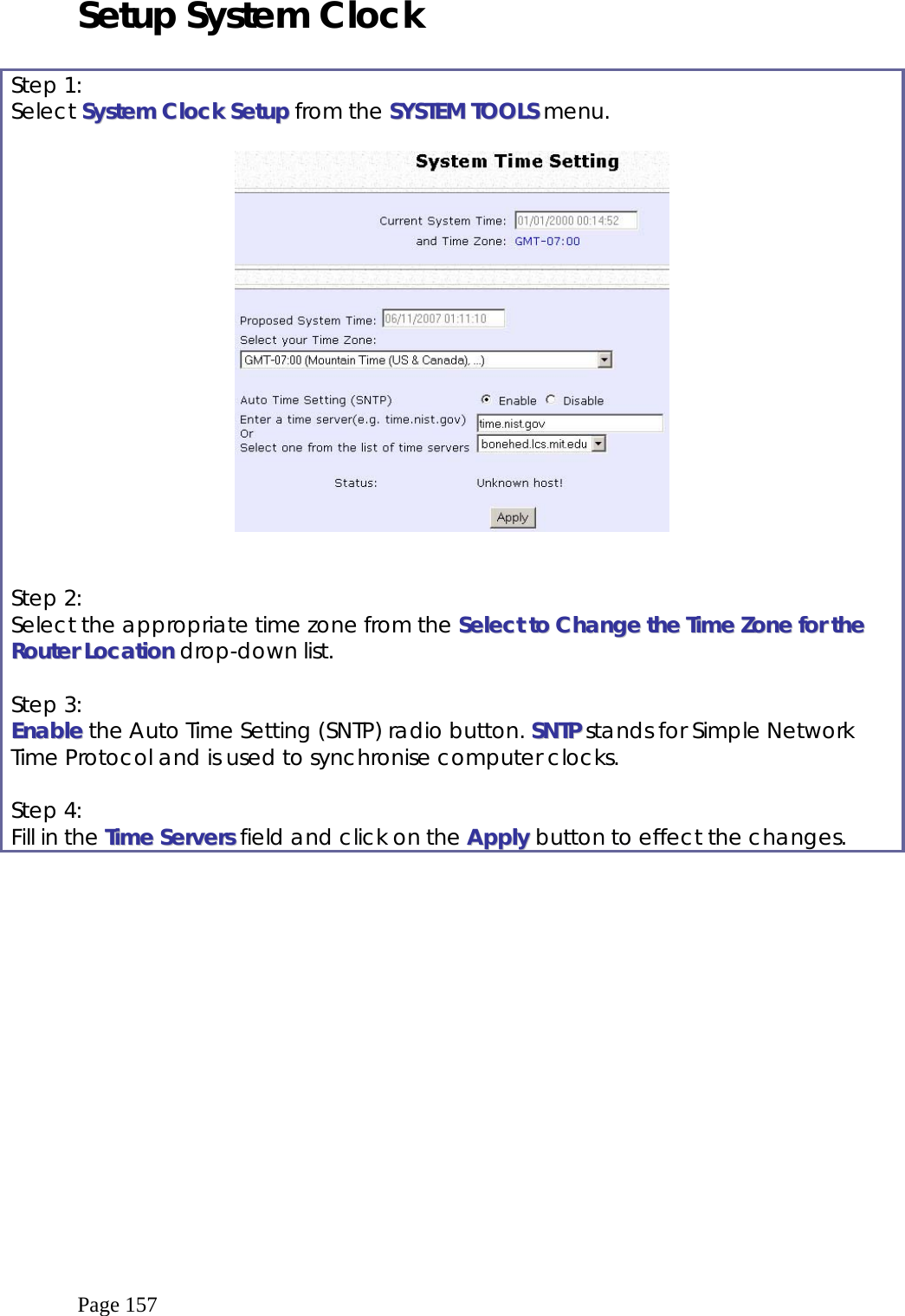  Page 157 Setup System Clock  Step 1: Select SSyysstteemm  CClloocckk  SSeettuupp from the SSYYSSTTEEMM  TTOOOOLLSS menu.     Step 2: Select the appropriate time zone from the SSeelleecctt  ttoo  CChhaannggee  tthhee  TTiimmee  ZZoonnee  ffoorr  tthhee  RRoouutteerr  LLooccaattiioonn drop-down list.  Step 3: EEnnaabbllee the Auto Time Setting (SNTP) radio button. SSNNTTPP stands for Simple Network Time Protocol and is used to synchronise computer clocks.  Step 4: Fill in the TTiimmee  SSeerrvveerrss field and click on the AAppppllyy button to effect the changes.  