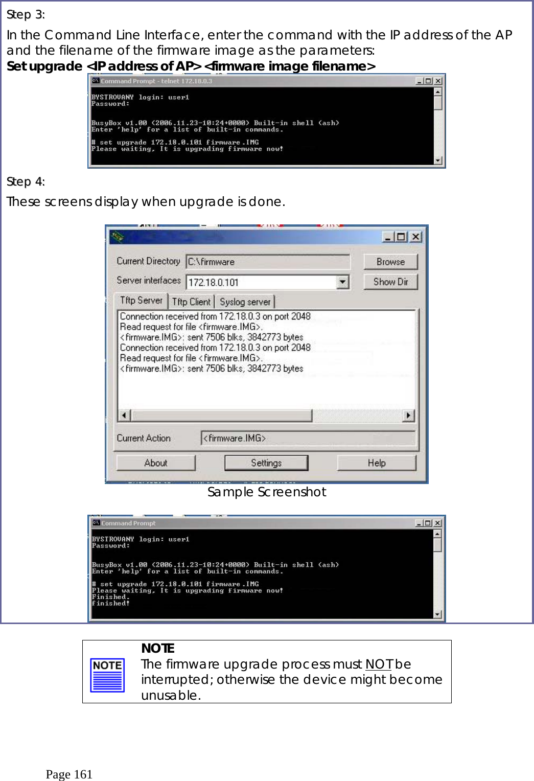  Page 161 SStteepp  33::    In the Command Line Interface, enter the command with the IP address of the AP and the filename of the firmware image as the parameters: Set upgrade &lt;IP address of AP&gt; &lt;firmware image filename&gt;  SStteepp  44::    These screens display when upgrade is done.   Sample Screenshot      NOTE The firmware upgrade process must NOT be interrupted; otherwise the device might become unusable.  