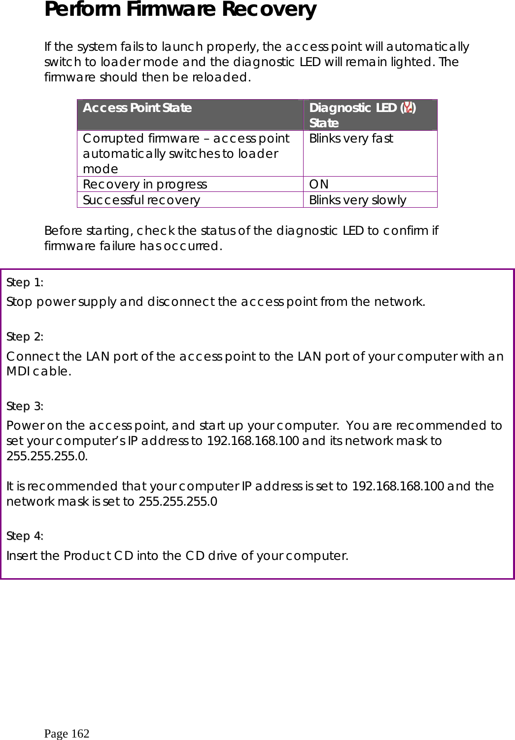  Page 162 Perform Firmware Recovery  If the system fails to launch properly, the access point will automatically switch to loader mode and the diagnostic LED will remain lighted. The firmware should then be reloaded.  Access Point State  Diagnostic LED ( ) State Corrupted firmware – access point automatically switches to loader mode Blinks very fast Recovery in progress  ON Successful recovery  Blinks very slowly  Before starting, check the status of the diagnostic LED to confirm if firmware failure has occurred.  SStteepp  11::    Stop power supply and disconnect the access point from the network.  SStteepp  22::    Connect the LAN port of the access point to the LAN port of your computer with an MDI cable.  SStteepp  33::    Power on the access point, and start up your computer.  You are recommended to set your computer’s IP address to 192.168.168.100 and its network mask to 255.255.255.0.  It is recommended that your computer IP address is set to 192.168.168.100 and the network mask is set to 255.255.255.0  SStteepp  44::    Insert the Product CD into the CD drive of your computer.  