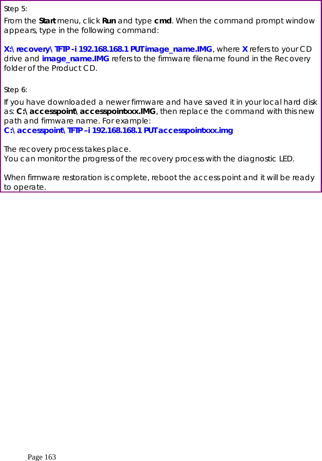  Page 163  SStteepp  55::    From the Start menu, click Run and type cmd. When the command prompt window appears, type in the following command:  X:\recovery\TFTP -i 192.168.168.1 PUT image_name.IMG, where X refers to your CD drive and image_name.IMG refers to the firmware filename found in the Recovery folder of the Product CD.  SStteepp  66::    If you have downloaded a newer firmware and have saved it in your local hard disk as: C:\accesspoint\accesspointxxx.IMG, then replace the command with this new path and firmware name. For example: C:\accesspoint\TFTP –i 192.168.168.1 PUT accesspointxxx.img  The recovery process takes place.  You can monitor the progress of the recovery process with the diagnostic LED.  When firmware restoration is complete, reboot the access point and it will be ready to operate.  