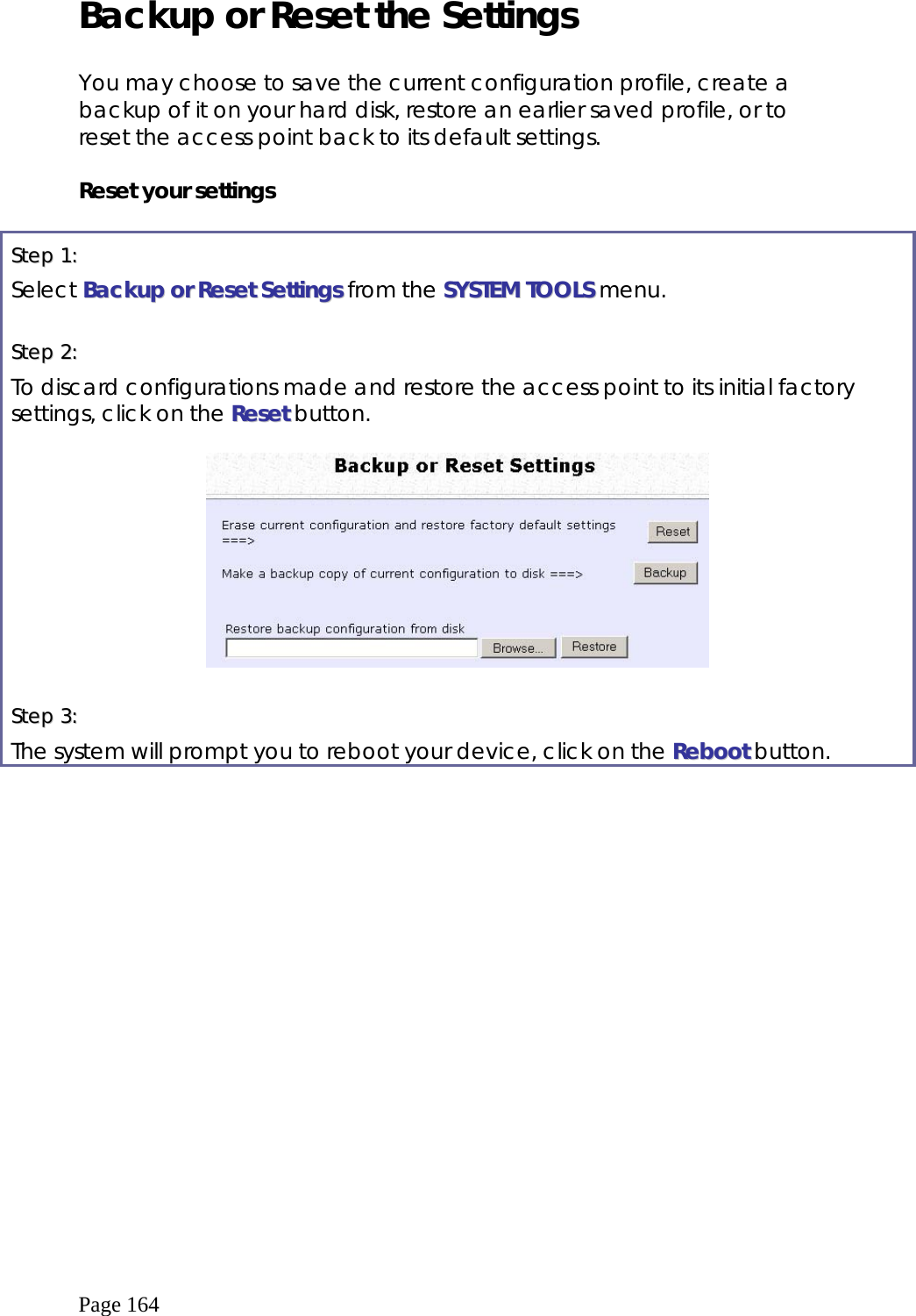  Page 164 Backup or Reset the Settings  You may choose to save the current configuration profile, create a backup of it on your hard disk, restore an earlier saved profile, or to reset the access point back to its default settings.  Reset your settings  SStteepp  11::    Select BBaacckkuupp  oorr  RReesseett  SSeettttiinnggss from the SSYYSSTTEEMM  TTOOOOLLSS menu.  SStteepp  22::    To discard configurations made and restore the access point to its initial factory settings, click on the RReesseett button.    SStteepp  33::    The system will prompt you to reboot your device, click on the RReebboooott button.  