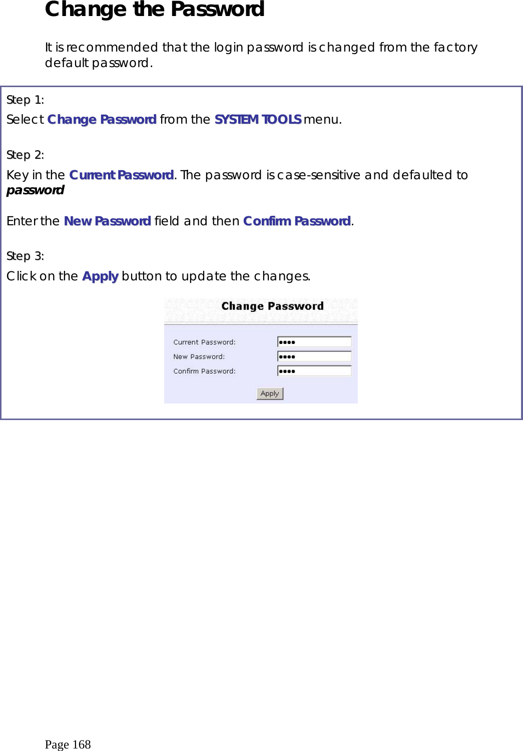  Page 168 Change the Password  It is recommended that the login password is changed from the factory default password.   SStteepp  11::    Select CChhaannggee  PPaasssswwoorrdd from the SSYYSSTTEEMM  TTOOOOLLSS menu.  SStteepp  22::    Key in the CCuurrrreenntt  PPaasssswwoorrdd. The password is case-sensitive and defaulted to password  Enter the NNeeww  PPaasssswwoorrdd field and then CCoonnffiirrmm  PPaasssswwoorrdd.  SStteepp  33::    Click on the AAppppllyy button to update the changes.     