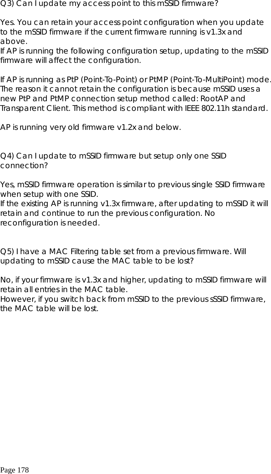  Page 178 Q3) Can I update my access point to this mSSID firmware?         Yes. You can retain your access point configuration when you update to the mSSID firmware if the current firmware running is v1.3x and above. If AP is running the following configuration setup, updating to the mSSID firmware will affect the configuration.           If AP is running as PtP (Point-To-Point) or PtMP (Point-To-MultiPoint) mode. The reason it cannot retain the configuration is because mSSID uses a new PtP and PtMP connection setup method called: RootAP and Transparent Client. This method is compliant with IEEE 802.11h standard.  AP is running very old firmware v1.2x and below.      Q4) Can I update to mSSID firmware but setup only one SSID connection?     Yes, mSSID firmware operation is similar to previous single SSID firmware when setup with one SSID. If the existing AP is running v1.3x firmware, after updating to mSSID it will retain and continue to run the previous configuration. No reconfiguration is needed.          Q5) I have a MAC Filtering table set from a previous firmware. Will updating to mSSID cause the MAC table to be lost?        No, if your firmware is v1.3x and higher, updating to mSSID firmware will retain all entries in the MAC table. However, if you switch back from mSSID to the previous sSSID firmware, the MAC table will be lost.   