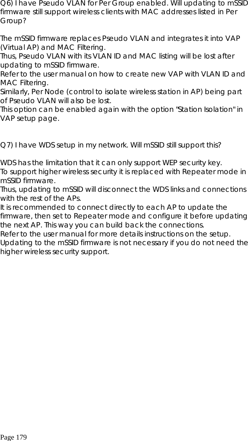  Page 179 Q6) I have Pseudo VLAN for Per Group enabled. Will updating to mSSID firmware still support wireless clients with MAC addresses listed in Per Group?        The mSSID firmware replaces Pseudo VLAN and integrates it into VAP (Virtual AP) and MAC Filtering.  Thus, Pseudo VLAN with its VLAN ID and MAC listing will be lost after updating to mSSID firmware. Refer to the user manual on how to create new VAP with VLAN ID and MAC Filtering.    Similarly, Per Node (control to isolate wireless station in AP) being part of Pseudo VLAN will also be lost. This option can be enabled again with the option &quot;Station Isolation&quot; in VAP setup page.          Q7) I have WDS setup in my network. Will mSSID still support this?    WDS has the limitation that it can only support WEP security key. To support higher wireless security it is replaced with Repeater mode in mSSID firmware. Thus, updating to mSSID will disconnect the WDS links and connections with the rest of the APs. It is recommended to connect directly to each AP to update the firmware, then set to Repeater mode and configure it before updating the next AP. This way you can build back the connections. Refer to the user manual for more details instructions on the setup. Updating to the mSSID firmware is not necessary if you do not need the higher wireless security support.   