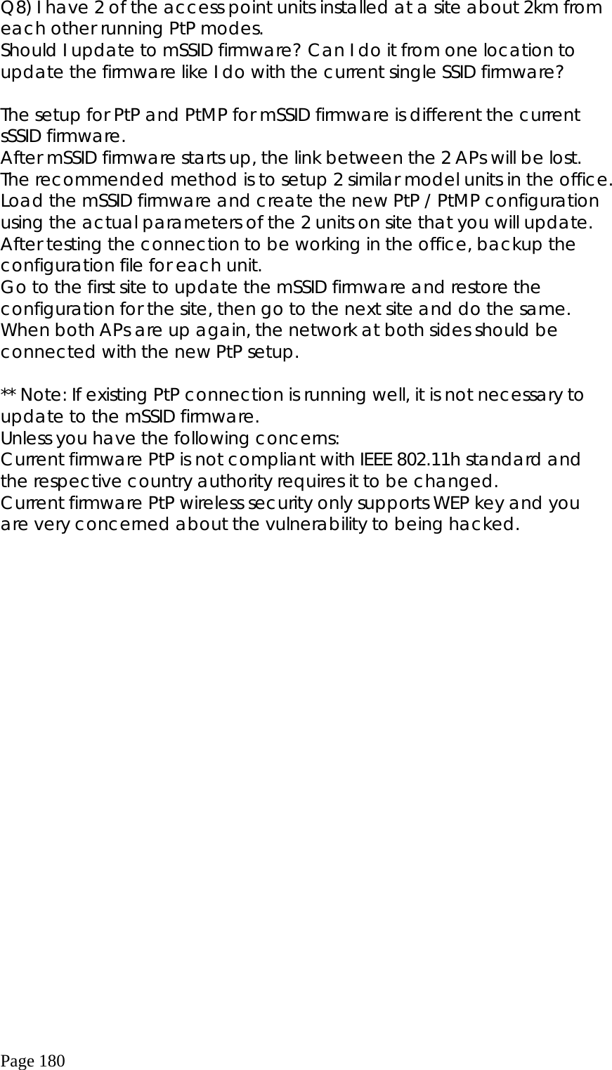  Page 180 Q8) I have 2 of the access point units installed at a site about 2km from each other running PtP modes.  Should I update to mSSID firmware? Can I do it from one location to update the firmware like I do with the current single SSID firmware?         The setup for PtP and PtMP for mSSID firmware is different the current sSSID firmware. After mSSID firmware starts up, the link between the 2 APs will be lost. The recommended method is to setup 2 similar model units in the office. Load the mSSID firmware and create the new PtP / PtMP configuration using the actual parameters of the 2 units on site that you will update. After testing the connection to be working in the office, backup the configuration file for each unit. Go to the first site to update the mSSID firmware and restore the configuration for the site, then go to the next site and do the same.  When both APs are up again, the network at both sides should be connected with the new PtP setup.  ** Note: If existing PtP connection is running well, it is not necessary to update to the mSSID firmware.   Unless you have the following concerns: Current firmware PtP is not compliant with IEEE 802.11h standard and the respective country authority requires it to be changed. Current firmware PtP wireless security only supports WEP key and you are very concerned about the vulnerability to being hacked.   