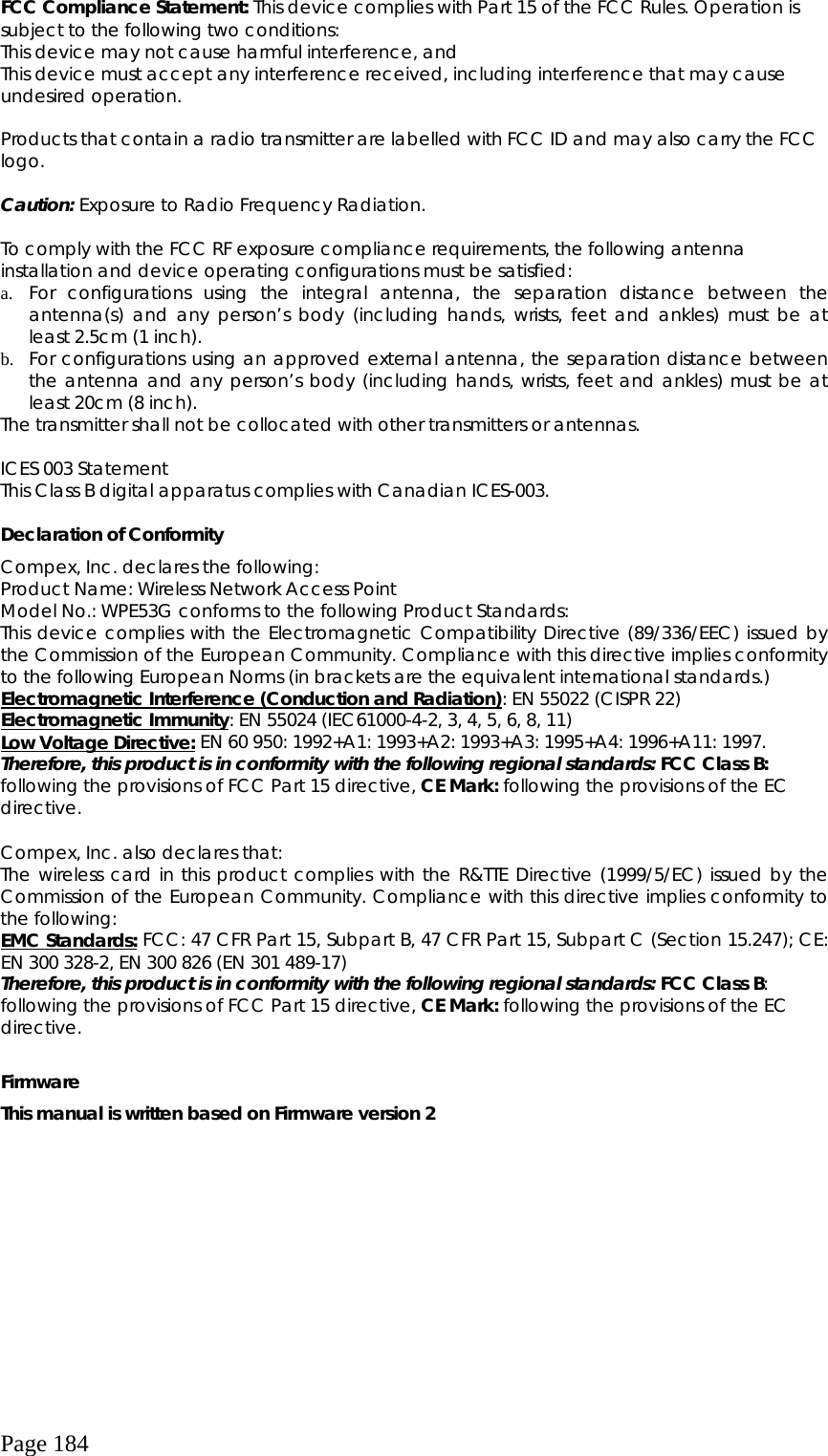  Page 184 FCC Compliance Statement: This device complies with Part 15 of the FCC Rules. Operation is subject to the following two conditions: This device may not cause harmful interference, and This device must accept any interference received, including interference that may cause undesired operation.  Products that contain a radio transmitter are labelled with FCC ID and may also carry the FCC logo.  Caution: Exposure to Radio Frequency Radiation.  To comply with the FCC RF exposure compliance requirements, the following antenna installation and device operating configurations must be satisfied: a.  For configurations using the integral antenna, the separation distance between the antenna(s) and any person’s body (including hands, wrists, feet and ankles) must be at least 2.5cm (1 inch). b.  For configurations using an approved external antenna, the separation distance between the antenna and any person’s body (including hands, wrists, feet and ankles) must be at least 20cm (8 inch). The transmitter shall not be collocated with other transmitters or antennas.  ICES 003 Statement This Class B digital apparatus complies with Canadian ICES-003.  Declaration of Conformity Compex, Inc. declares the following:  Product Name: Wireless Network Access Point Model No.: WPE53G conforms to the following Product Standards:  This device complies with the Electromagnetic Compatibility Directive (89/336/EEC) issued by the Commission of the European Community. Compliance with this directive implies conformity to the following European Norms (in brackets are the equivalent international standards.) Electromagnetic Interference (Conduction and Radiation): EN 55022 (CISPR 22) Electromagnetic Immunity: EN 55024 (IEC61000-4-2, 3, 4, 5, 6, 8, 11) Low Voltage Directive: EN 60 950: 1992+A1: 1993+A2: 1993+A3: 1995+A4: 1996+A11: 1997. Therefore, this product is in conformity with the following regional standards: FCC Class B: following the provisions of FCC Part 15 directive, CE Mark: following the provisions of the EC directive.  Compex, Inc. also declares that: The wireless card in this product complies with the R&amp;TTE Directive (1999/5/EC) issued by the Commission of the European Community. Compliance with this directive implies conformity to the following: EMC Standards: FCC: 47 CFR Part 15, Subpart B, 47 CFR Part 15, Subpart C (Section 15.247); CE: EN 300 328-2, EN 300 826 (EN 301 489-17) Therefore, this product is in conformity with the following regional standards: FCC Class B: following the provisions of FCC Part 15 directive, CE Mark: following the provisions of the EC directive.  Firmware This manual is written based on Firmware version 2