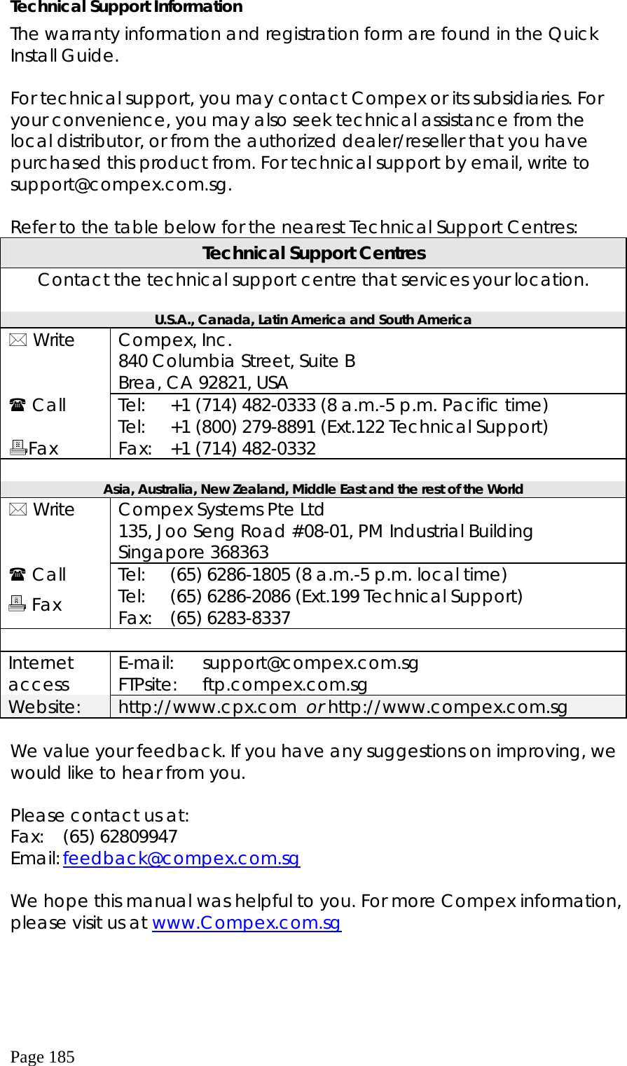  Page 185 Technical Support Information The warranty information and registration form are found in the Quick Install Guide.  For technical support, you may contact Compex or its subsidiaries. For your convenience, you may also seek technical assistance from the local distributor, or from the authorized dealer/reseller that you have purchased this product from. For technical support by email, write to support@compex.com.sg.  Refer to the table below for the nearest Technical Support Centres: Technical Support Centres Contact the technical support centre that services your location.  U.S.A., Canada, Latin America and South America  Write   Compex, Inc. 840 Columbia Street, Suite B Brea, CA 92821, USA  Call  Fax Tel: Tel: Fax: +1 (714) 482-0333 (8 a.m.-5 p.m. Pacific time) +1 (800) 279-8891 (Ext.122 Technical Support) +1 (714) 482-0332  Asia, Australia, New Zealand, Middle East and the rest of the World  Write   Compex Systems Pte Ltd 135, Joo Seng Road #08-01, PM Industrial Building Singapore 368363  Call         Tel: Tel: Fax: (65) 6286-1805 (8 a.m.-5 p.m. local time) (65) 6286-2086 (Ext.199 Technical Support) (65) 6283-8337  Internet access  E-mail: FTPsite:  support@compex.com.sg ftp.compex.com.sg Website:  http://www.cpx.com  or http://www.compex.com.sg  We value your feedback. If you have any suggestions on improving, we would like to hear from you.  Please contact us at: Fax:   (65) 62809947 Email: feedback@compex.com.sg  We hope this manual was helpful to you. For more Compex information, please visit us at www.Compex.com.sg      Fax 