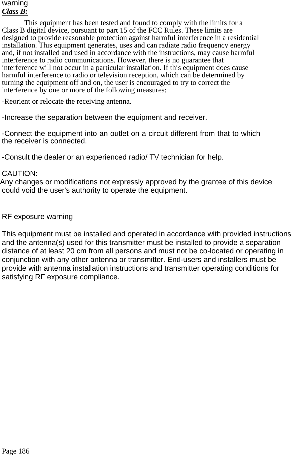  Page 186 warning  Class B: This equipment has been tested and found to comply with the limits for a Class B digital device, pursuant to part 15 of the FCC Rules. These limits are designed to provide reasonable protection against harmful interference in a residential installation. This equipment generates, uses and can radiate radio frequency energy and, if not installed and used in accordance with the instructions, may cause harmful interference to radio communications. However, there is no guarantee that interference will not occur in a particular installation. If this equipment does cause harmful interference to radio or television reception, which can be determined by turning the equipment off and on, the user is encouraged to try to correct the interference by one or more of the following measures: -Reorient or relocate the receiving antenna. -Increase the separation between the equipment and receiver. -Connect the equipment into an outlet on a circuit different from that to which the receiver is connected. -Consult the dealer or an experienced radio/ TV technician for help. CAUTION:  Any changes or modifications not expressly approved by the grantee of this device  could void the user&apos;s authority to operate the equipment.   RF exposure warning       This equipment must be installed and operated in accordance with provided instructions and the antenna(s) used for this transmitter must be installed to provide a separation distance of at least 20 cm from all persons and must not be co-located or operating in conjunction with any other antenna or transmitter. End-users and installers must be provide with antenna installation instructions and transmitter operating conditions for satisfying RF exposure compliance.   