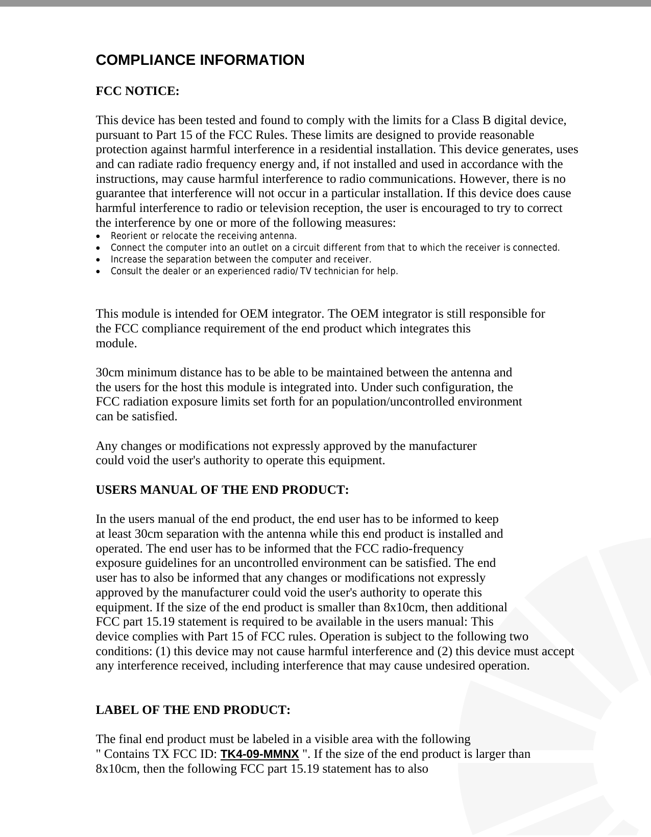   COMPLIANCE INFORMATION  FCC NOTICE:  This device has been tested and found to comply with the limits for a Class B digital device, pursuant to Part 15 of the FCC Rules. These limits are designed to provide reasonable protection against harmful interference in a residential installation. This device generates, uses and can radiate radio frequency energy and, if not installed and used in accordance with the instructions, may cause harmful interference to radio communications. However, there is no guarantee that interference will not occur in a particular installation. If this device does cause harmful interference to radio or television reception, the user is encouraged to try to correct the interference by one or more of the following measures: • Reorient or relocate the receiving antenna. • Connect the computer into an outlet on a circuit different from that to which the receiver is connected. • Increase the separation between the computer and receiver. • Consult the dealer or an experienced radio/TV technician for help.   This module is intended for OEM integrator. The OEM integrator is still responsible for the FCC compliance requirement of the end product which integrates this module.  30cm minimum distance has to be able to be maintained between the antenna and the users for the host this module is integrated into. Under such configuration, the FCC radiation exposure limits set forth for an population/uncontrolled environment can be satisfied.   Any changes or modifications not expressly approved by the manufacturer could void the user&apos;s authority to operate this equipment.  USERS MANUAL OF THE END PRODUCT:  In the users manual of the end product, the end user has to be informed to keep at least 30cm separation with the antenna while this end product is installed and operated. The end user has to be informed that the FCC radio-frequency exposure guidelines for an uncontrolled environment can be satisfied. The end user has to also be informed that any changes or modifications not expressly approved by the manufacturer could void the user&apos;s authority to operate this  equipment. If the size of the end product is smaller than 8x10cm, then additional FCC part 15.19 statement is required to be available in the users manual: This  device complies with Part 15 of FCC rules. Operation is subject to the following two conditions: (1) this device may not cause harmful interference and (2) this device must accept any interference received, including interference that may cause undesired operation.   LABEL OF THE END PRODUCT:  The final end product must be labeled in a visible area with the following &quot; Contains TX FCC ID: TK4-09-MMNX &quot;. If the size of the end product is larger than 8x10cm, then the following FCC part 15.19 statement has to also 