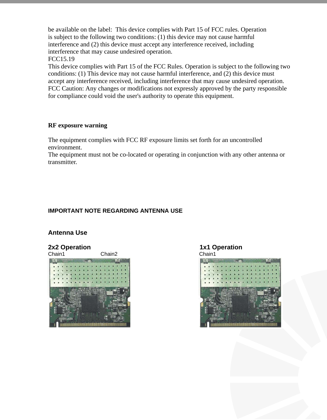   be available on the label:  This device complies with Part 15 of FCC rules. Operation is subject to the following two conditions: (1) this device may not cause harmful interference and (2) this device must accept any interference received, including interference that may cause undesired operation. FCC15.19 This device complies with Part 15 of the FCC Rules. Operation is subject to the following two conditions: (1) This device may not cause harmful interference, and (2) this device must accept any interference received, including interference that may cause undesired operation. FCC Caution: Any changes or modifications not expressly approved by the party responsible for compliance could void the user&apos;s authority to operate this equipment.    RF exposure warning    The equipment complies with FCC RF exposure limits set forth for an uncontrolled environment. The equipment must not be co-located or operating in conjunction with any other antenna or transmitter.       IMPORTANT NOTE REGARDING ANTENNA USE   Antenna Use   2x2 Operation                                                             1x1 Operation Chain1                        Chain2                                                       Chain1                                                                