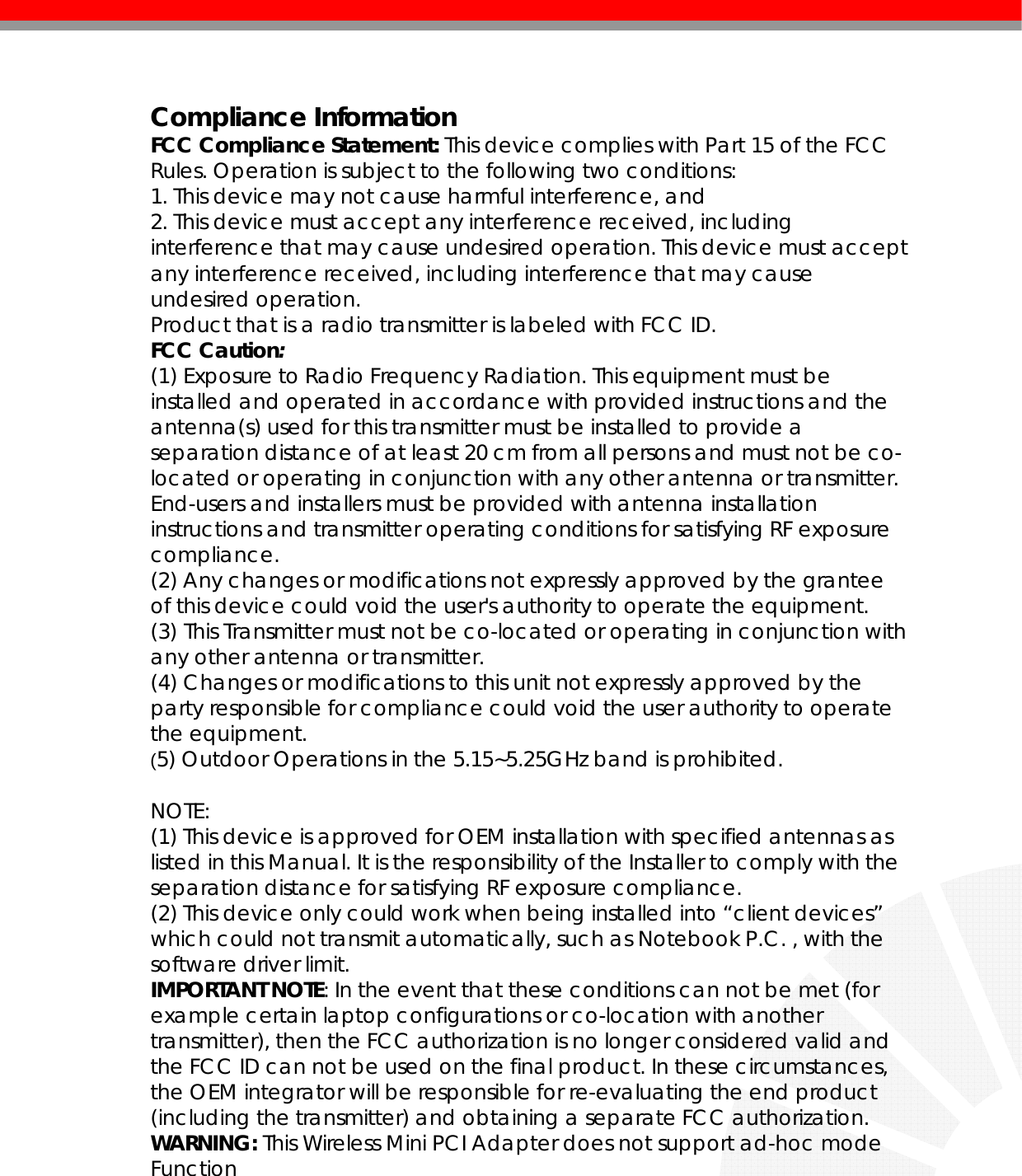   Compliance Information FCC Compliance Statement: This device complies with Part 15 of the FCC Rules. Operation is subject to the following two conditions: 1. This device may not cause harmful interference, and 2. This device must accept any interference received, including interference that may cause undesired operation. This device must accept any interference received, including interference that may cause undesired operation.  Product that is a radio transmitter is labeled with FCC ID. FCC Caution:  (1) Exposure to Radio Frequency Radiation. This equipment must be installed and operated in accordance with provided instructions and the antenna(s) used for this transmitter must be installed to provide a separation distance of at least 20 cm from all persons and must not be co-located or operating in conjunction with any other antenna or transmitter. End-users and installers must be provided with antenna installation instructions and transmitter operating conditions for satisfying RF exposure compliance. (2) Any changes or modifications not expressly approved by the grantee of this device could void the user&apos;s authority to operate the equipment. (3) This Transmitter must not be co-located or operating in conjunction with any other antenna or transmitter. (4) Changes or modifications to this unit not expressly approved by the party responsible for compliance could void the user authority to operate the equipment. (5) Outdoor Operations in the 5.15~5.25GHz band is prohibited.  NOTE:  (1) This device is approved for OEM installation with specified antennas as listed in this Manual. It is the responsibility of the Installer to comply with the separation distance for satisfying RF exposure compliance. (2) This device only could work when being installed into “client devices” which could not transmit automatically, such as Notebook P.C. , with the software driver limit. IMPORTANT NOTE: In the event that these conditions can not be met (for example certain laptop configurations or co-location with another transmitter), then the FCC authorization is no longer considered valid and the FCC ID can not be used on the final product. In these circumstances, the OEM integrator will be responsible for re-evaluating the end product (including the transmitter) and obtaining a separate FCC authorization. WARNING: This Wireless Mini PCI Adapter does not support ad-hoc mode Function   