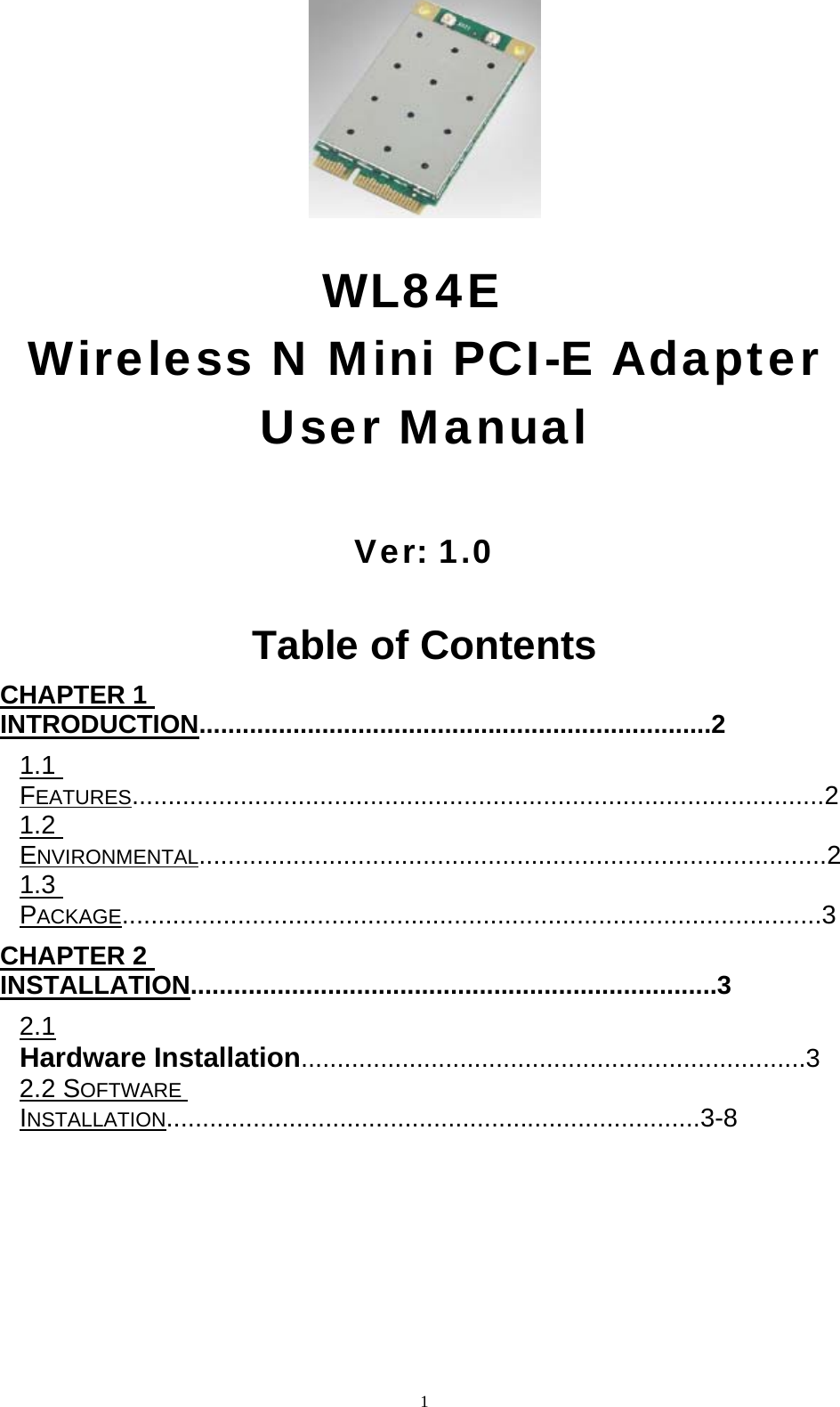  1                               WL84E  Wireless N Mini PCI-E Adapter  User Manual    Ver: 1.0   Table of Contents   CHAPTER 1 INTRODUCTION.......................................................................2  1.1 FEATURES................................................................................................2  1.2 ENVIRONMENTAL.......................................................................................2  1.3 PACKAGE.................................................................................................3  CHAPTER 2 INSTALLATION.........................................................................3  2.1 Hardware Installation......................................................................3  2.2 SOFTWARE INSTALLATION..........................................................................3-8     