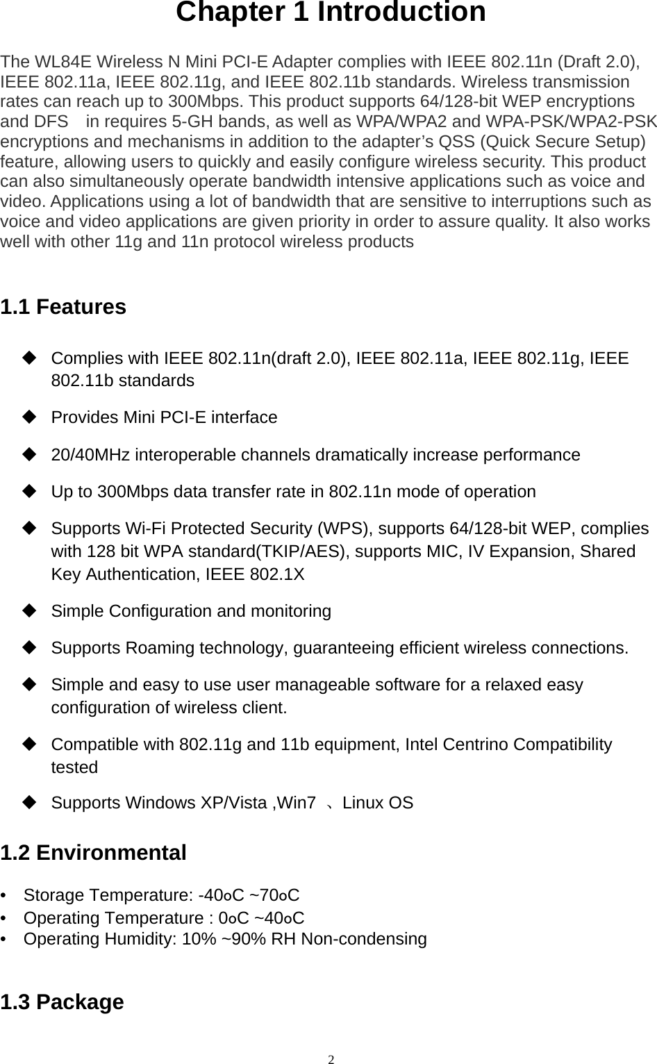  2 Chapter 1 Introduction     The WL84E Wireless N Mini PCI-E Adapter complies with IEEE 802.11n (Draft 2.0), IEEE 802.11a, IEEE 802.11g, and IEEE 802.11b standards. Wireless transmission rates can reach up to 300Mbps. This product supports 64/128-bit WEP encryptions and DFS    in requires 5-GH bands, as well as WPA/WPA2 and WPA-PSK/WPA2-PSK encryptions and mechanisms in addition to the adapter’s QSS (Quick Secure Setup) feature, allowing users to quickly and easily configure wireless security. This product can also simultaneously operate bandwidth intensive applications such as voice and video. Applications using a lot of bandwidth that are sensitive to interruptions such as voice and video applications are given priority in order to assure quality. It also works well with other 11g and 11n protocol wireless products   1.1 Features     Complies with IEEE 802.11n(draft 2.0), IEEE 802.11a, IEEE 802.11g, IEEE 802.11b standards     Provides Mini PCI-E interface     20/40MHz interoperable channels dramatically increase performance     Up to 300Mbps data transfer rate in 802.11n mode of operation     Supports Wi-Fi Protected Security (WPS), supports 64/128-bit WEP, complies with 128 bit WPA standard(TKIP/AES), supports MIC, IV Expansion, Shared Key Authentication, IEEE 802.1X     Simple Configuration and monitoring     Supports Roaming technology, guaranteeing efficient wireless connections.     Simple and easy to use user manageable software for a relaxed easy configuration of wireless client.     Compatible with 802.11g and 11b equipment, Intel Centrino Compatibility tested    Supports Windows XP/Vista ,Win7  、Linux OS   1.2 Environmental   •  Storage Temperature: -40oC ~70oC  •    Operating Temperature : 0oC ~40oC  •    Operating Humidity: 10% ~90% RH Non-condensing     1.3 Package   