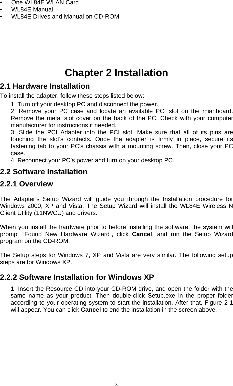  3•   One WL84E WLAN Card   •   WL84E Manual  •      WL84E Drives and Manual on CD-ROM       Chapter 2 Installation   2.1 Hardware Installation   To install the adapter, follow these steps listed below:     1. Turn off your desktop PC and disconnect the power.     2. Remove your PC case and locate an available PCI slot on the mianboard. Remove the metal slot cover on the back of the PC. Check with your computer manufacturer for instructions if needed.     3. Slide the PCI Adapter into the PCI slot. Make sure that all of its pins are touching the slot&apos;s contacts. Once the adapter is firmly in place, secure its fastening tab to your PC&apos;s chassis with a mounting screw. Then, close your PC case.    4. Reconnect your PC’s power and turn on your desktop PC.   2.2 Software Installation   2.2.1 Overview   The Adapter’s Setup Wizard will guide you through the Installation procedure for Windows 2000, XP and Vista. The Setup Wizard will install the WL84E Wireless N Client Utility (11NWCU) and drivers.   When you install the hardware prior to before installing the software, the system will prompt “Found New Hardware Wizard”, click Cancel, and run the Setup Wizard program on the CD-ROM.   The Setup steps for Windows 7, XP and Vista are very similar. The following setup steps are for Windows XP.   2.2.2 Software Installation for Windows XP     1. Insert the Resource CD into your CD-ROM drive, and open the folder with the same name as your product. Then double-click Setup.exe in the proper folder according to your operating system to start the installation. After that, Figure 2-1 will appear. You can click Cancel to end the installation in the screen above.   