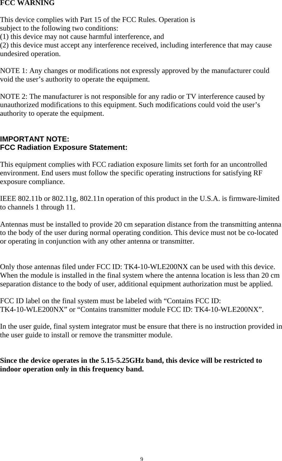  9 FCC WARNING  This device complies with Part 15 of the FCC Rules. Operation is subject to the following two conditions: (1) this device may not cause harmful interference, and (2) this device must accept any interference received, including interference that may cause undesired operation.  NOTE 1: Any changes or modifications not expressly approved by the manufacturer could void the user’s authority to operate the equipment.  NOTE 2: The manufacturer is not responsible for any radio or TV interference caused by unauthorized modifications to this equipment. Such modifications could void the user’s authority to operate the equipment.   IMPORTANT NOTE: FCC Radiation Exposure Statement:  This equipment complies with FCC radiation exposure limits set forth for an uncontrolled environment. End users must follow the specific operating instructions for satisfying RF exposure compliance.  IEEE 802.11b or 802.11g, 802.11n operation of this product in the U.S.A. is firmware-limited to channels 1 through 11.  Antennas must be installed to provide 20 cm separation distance from the transmitting antenna to the body of the user during normal operating condition. This device must not be co-located or operating in conjunction with any other antenna or transmitter.   Only those antennas filed under FCC ID: TK4-10-WLE200NX can be used with this device. When the module is installed in the final system where the antenna location is less than 20 cm separation distance to the body of user, additional equipment authorization must be applied.  FCC ID label on the final system must be labeled with “Contains FCC ID: TK4-10-WLE200NX” or “Contains transmitter module FCC ID: TK4-10-WLE200NX”.  In the user guide, final system integrator must be ensure that there is no instruction provided in the user guide to install or remove the transmitter module.   Since the device operates in the 5.15-5.25GHz band, this device will be restricted to indoor operation only in this frequency band.    