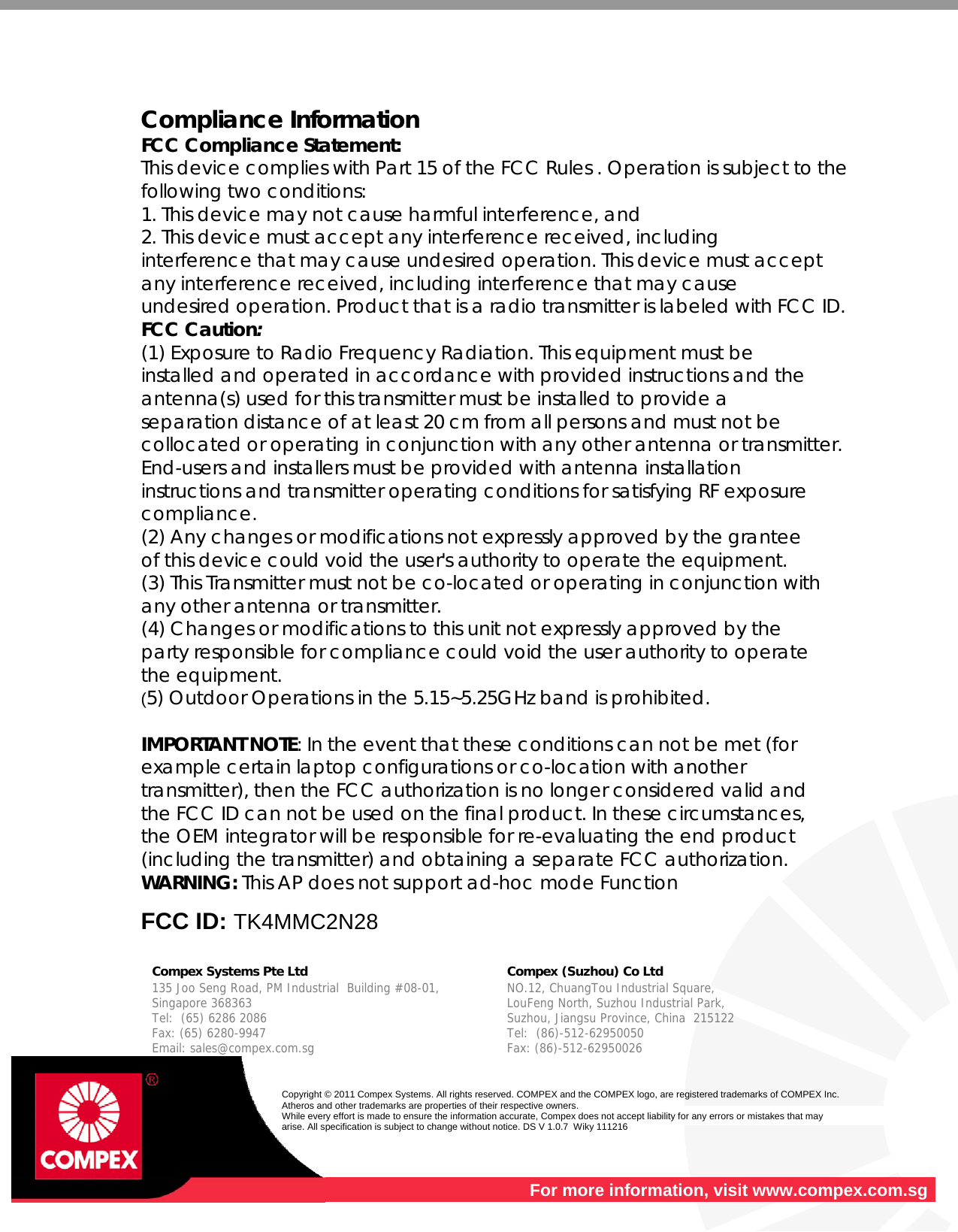    Compliance Information FCC Compliance Statement:  This device complies with Part 15 of the FCC Rules . Operation is subject to the following two conditions: 1. This device may not cause harmful interference, and 2. This device must accept any interference received, including interference that may cause undesired operation. This device must accept any interference received, including interference that may cause undesired operation. Product that is a radio transmitter is labeled with FCC ID. FCC Caution: (1) Exposure to Radio Frequency Radiation. This equipment must be installed and operated in accordance with provided instructions and the antenna(s) used for this transmitter must be installed to provide a separation distance of at least 20 cm from all persons and must not be collocated or operating in conjunction with any other antenna or transmitter. End-users and installers must be provided with antenna installation instructions and transmitter operating conditions for satisfying RF exposure compliance. (2) Any changes or modifications not expressly approved by the grantee of this device could void the user&apos;s authority to operate the equipment. (3) This Transmitter must not be co-located or operating in conjunction with any other antenna or transmitter. (4) Changes or modifications to this unit not expressly approved by the party responsible for compliance could void the user authority to operate the equipment. (5) Outdoor Operations in the 5.15~5.25GHz band is prohibited.  IMPORTANT NOTE: In the event that these conditions can not be met (for example certain laptop configurations or co-location with another transmitter), then the FCC authorization is no longer considered valid and the FCC ID can not be used on the final product. In these circumstances, the OEM integrator will be responsible for re-evaluating the end product (including the transmitter) and obtaining a separate FCC authorization. WARNING: This AP does not support ad-hoc mode Function  FCC ID: TK4MMC2N28   Compex Systems Pte Ltd   Compex (Suzhou) Co Ltd  135 Joo Seng Road, PM Industrial  Building #08-01, Singapore 368363 Tel:  (65) 6286 2086                   Fax: (65) 6280-9947     Email: sales@compex.com.sg NO.12, ChuangTou Industrial Square,  LouFeng North, Suzhou Industrial Park,   Suzhou, Jiangsu Province, China  215122 Tel:  (86)-512-62950050              Fax: (86)-512-62950026    Copyright © 2011 Compex Systems. All rights reserved. COMPEX and the COMPEX logo, are registered trademarks of COMPEX Inc. Atheros and other trademarks are properties of their respective owners. While every effort is made to ensure the information accurate, Compex does not accept liability for any errors or mistakes that may arise. All specification is subject to change without notice. DS V 1.0.7  Wiky 111216  For more information, visit www.compex.com.sg 