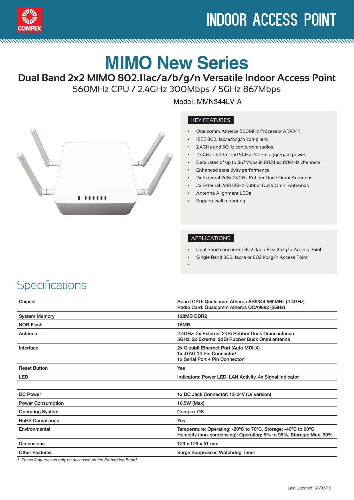  indoor access pointLast Updated: 30/03/16Specications Chipset Board CPU: Qualcomm Atheros AR9344 560MHz (2.4GHz)Radio Card: Qualcomm Atheros QCA9882 (5GHz)System Memory 128MB DDR2NOR Flash 16MBAntenna 2.4GHz: 2x External 2dBi Rubber Duck Omni antenna5GHz: 2x External 2dBi Rubber Duck Omni antennaInterface 2x Gigabit Ethernet Port (Auto MDI-X)1x JTAG 14 Pin Connector11x Serial Port 4 Pin Connector1Reset Button YesLED Indicators: Power LED, LAN Activity, 4x Signal IndicatorDC PowerPower Consumption 10.5W (Max)Operating System Compex OSRoHS Compliance YesEnvironmental Temperature: Operating: -20ºC to 70ºC, Storage: -40ºC to 90ºCHumidity (non-condensing): Operating: 5% to 95%, Storage: Max. 90%Dimensions 129 x 129 x 51 mmOther Features Surge Suppressor, Watchdog Timer1. These features can only be accessed on the Embedded Board.KEY FEATURES• Qualcomm Atheros 560MHz Processor AR9344• IEEE 802.11ac/a/b/g/n compliant • 2.4GHz and 5GHz concurrent radios• 2.4GHz 24dBm and 5GHz 24dBm aggregate power• Data rates of up to 867Mbps in 802.11ac 80MHz channels• Enhanced sensitivity performance• 2x External 2dBi 2.4GHz Rubber Duck Omni Antennas• 2x External 2dBi 5GHz Rubber Duck Omni Antennas• Antenna Alignment LEDsSupport wall mountingAPPLICATIONS• Dual Band concurrent 802.11ac + 802.11b/g/n Access Point • Single Band 802.11ac/a or 802.11b/g/n Access Point•Dual Band 2x2 MIMO 802.11ac/a/b/g/n Versatile Indoor Access Point560MHz CPU / 2.4GHz 300Mbps / 5GHz 867MbpsMIMO New Series      1x DC Jack Connector: 12-24V (LV version)•   Model: MMN344LV-A