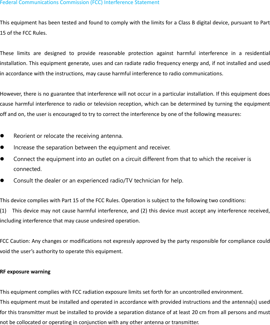Federal Communications Commission (FCC) Interference Statement    This equipment has been tested and found to comply with the limits for a Class B digital device, pursuant to Part 15 of the FCC Rules.      These  limits  are  designed  to  provide  reasonable  protection  against  harmful  interference  in  a  residential installation. This equipment generate, uses and can radiate radio frequency energy and, if not installed and used in accordance with the instructions, may cause harmful interference to radio communications.    However, there is no guarantee that interference will not occur in a particular installation. If this equipment does cause harmful interference to radio or television reception, which can be determined by turning the equipment off and on, the user is encouraged to try to correct the interference by one of the following measures:       Reorient or relocate the receiving antenna.    Increase the separation between the equipment and receiver.    Connect the equipment into an outlet on a circuit different from that to which the receiver is connected.    Consult the dealer or an experienced radio/TV technician for help.      This device complies with Part 15 of the FCC Rules. Operation is subject to the following two conditions:   (1)    This device may not cause harmful interference, and (2) this device must accept any interference received, including interference that may cause undesired operation.  FCC Caution: Any changes or modifications not expressly approved by the party responsible for compliance could void the user’s authority to operate this equipment.      RF exposure warning      This equipment complies with FCC radiation exposure limits set forth for an uncontrolled environment.   This equipment must be installed and operated in accordance with provided instructions and the antenna(s) used for this transmitter must be installed to provide a separation distance of at least 20 cm from all persons and must not be collocated or operating in conjunction with any other antenna or transmitter.     