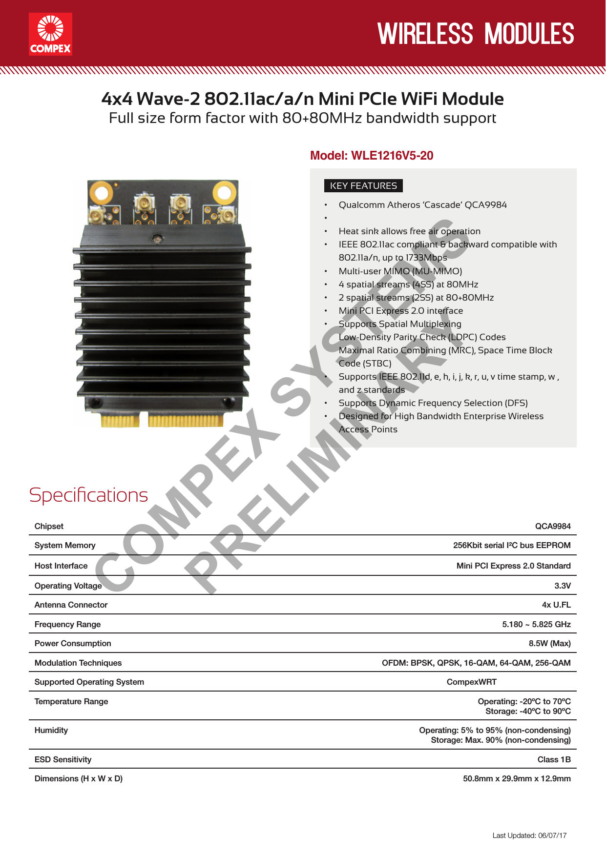 wireless modulesLast Updated: 06/07/17KEY FEATURES• Qualcomm Atheros ‘Cascade’ QCA9984•• Heat sink allows free air operation• IEEE 802.11ac compliant &amp; backward compatible with 802.11a/n, up to 1733Mbps• Multi-user MIMO (MU-MIMO) • 4 spatial streams (4SS) at 80MHz• 2 spatial streams (2SS) at 80+80MHz• Mini PCI Express 2.0 interface• Supports Spatial Multiplexing  Low-Density Parity Check (LDPC) Codes Maximal Ratio Combining (MRC), Space Time Block Code (STBC)• Supports IEEE 802.11d, e, h, i, j, k, r, u, v time stamp, w , and z standards• Supports Dynamic Frequency Selection (DFS)• Designed for High Bandwidth Enterprise Wireless Access Points4x4 Wave-2 802.11ac/a/n Mini PCIe WiFi ModuleFull size form factor with 80+80MHz bandwidth supportSpecicationsChipset  QCA9984System Memory 256Kbit serial I²C bus EEPROMHost Interface  Mini PCI Express 2.0 StandardOperating Voltage 3.3VAntenna Connector 4x U.FLFrequency Range  5.180 ~ 5.825 GHz Power Consumption   8.5W (Max)Modulation Techniques  OFDM: BPSK, QPSK, 16-QAM, 64-QAM, 256-QAMSupported Operating System CompexWRTTemperature Range  Operating: -20ºC to 70ºCStorage: -40ºC to 90ºCHumidity Operating: 5% to 95% (non-condensing)Storage: Max. 90% (non-condensing)ESD Sensitivity Class 1BDimensions (H x W x D) 50.8mm x 29.9mm x 12.9mmModel: WLE1216V5-20COMPEX SYSTEMS PRELIMINARY