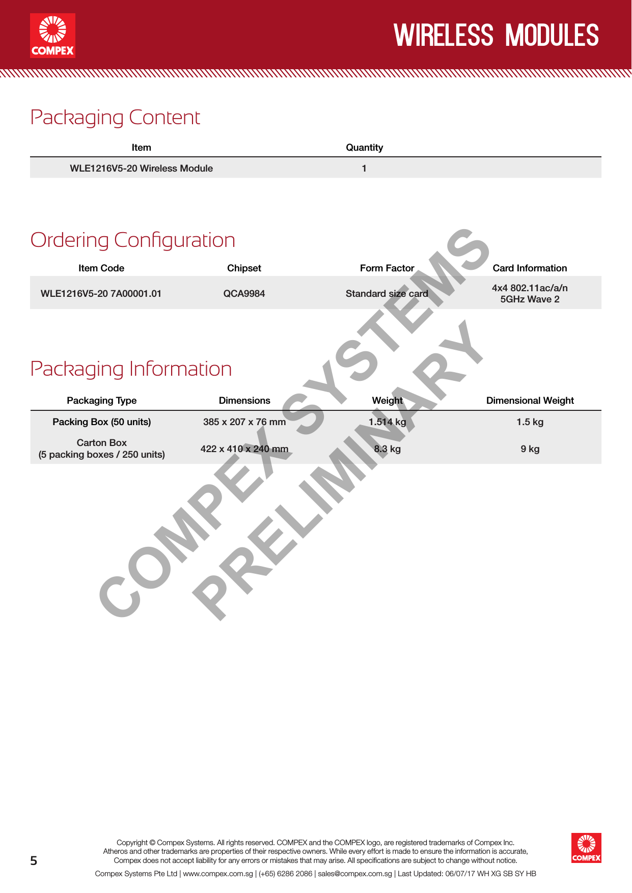 5wireless modulesCompex Systems Pte Ltd | www.compex.com.sg | (+65) 6286 2086 | sales@compex.com.sg | Last Updated: 06/07/17 WH XG SB SY HBCopyright © Compex Systems. All rights reserved. COMPEX and the COMPEX logo, are registered trademarks of Compex Inc.Atheros and other trademarks are properties of their respective owners. While every effort is made to ensure the information is accurate, Compex does not accept liability for any errors or mistakes that may arise. All speciﬁcations are subject to change without notice.Ordering CongurationItem Code Chipset Form Factor Card InformationWLE1216V5-207A00001.01 QCA9984 Standard size card 4x4 802.11ac/a/n5GHz Wave 2Packaging ContentItem QuantityWLE1216V5-20 Wireless Module 1Packaging InformationPackaging Type Dimensions Weight Dimensional WeightPacking Box (50 units) 385 x 207 x 76 mm 1.514 kg 1.5 kgCarton Box (5 packing boxes / 250 units) 422 x 410 x 240 mm 8.3 kg 9 kgCOMPEX SYSTEMS PRELIMINARY