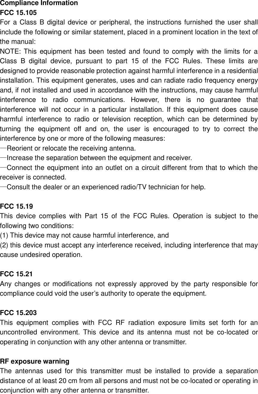 Compliance Information   FCC 15.105 For a Class B digital device or peripheral, the instructions furnished the user shall include the following or similar statement, placed in a prominent location in the text of the manual: NOTE: This  equipment has  been  tested  and  found  to  comply  with  the  limits for  a Class  B  digital  device,  pursuant  to  part  15  of  the  FCC  Rules.  These  limits  are designed to provide reasonable protection against harmful interference in a residential installation. This equipment generates, uses and can radiate radio frequency energy and, if not installed and used in accordance with the instructions, may cause harmful interference  to  radio  communications.  However,  there  is  no  guarantee  that interference will not occur in  a  particular installation. If this equipment does  cause harmful  interference  to  radio  or  television  reception,  which  can  be  determined  by turning  the  equipment  off  and  on,  the  user  is  encouraged  to  try  to  correct  the interference by one or more of the following measures: —Reorient or relocate the receiving antenna. —Increase the separation between the equipment and receiver. —Connect the equipment into an outlet on a circuit different from that to which the receiver is connected. —Consult the dealer or an experienced radio/TV technician for help.  FCC 15.19 This  device  complies  with  Part  15  of  the  FCC  Rules.  Operation  is  subject  to  the following two conditions:   (1) This device may not cause harmful interference, and       (2) this device must accept any interference received, including interference that may cause undesired operation.        FCC 15.21 Any changes  or  modifications not  expressly  approved by the  party responsible for compliance could void the user’s authority to operate the equipment.  FCC 15.203 This  equipment  complies  with  FCC  RF  radiation  exposure  limits  set  forth  for  an uncontrolled  environment.  This  device  and  its  antenna  must  not  be  co-located  or operating in conjunction with any other antenna or transmitter.  RF exposure warning   The  antennas  used  for  this  transmitter  must  be  installed  to  provide  a  separation distance of at least 20 cm from all persons and must not be co-located or operating in conjunction with any other antenna or transmitter.      