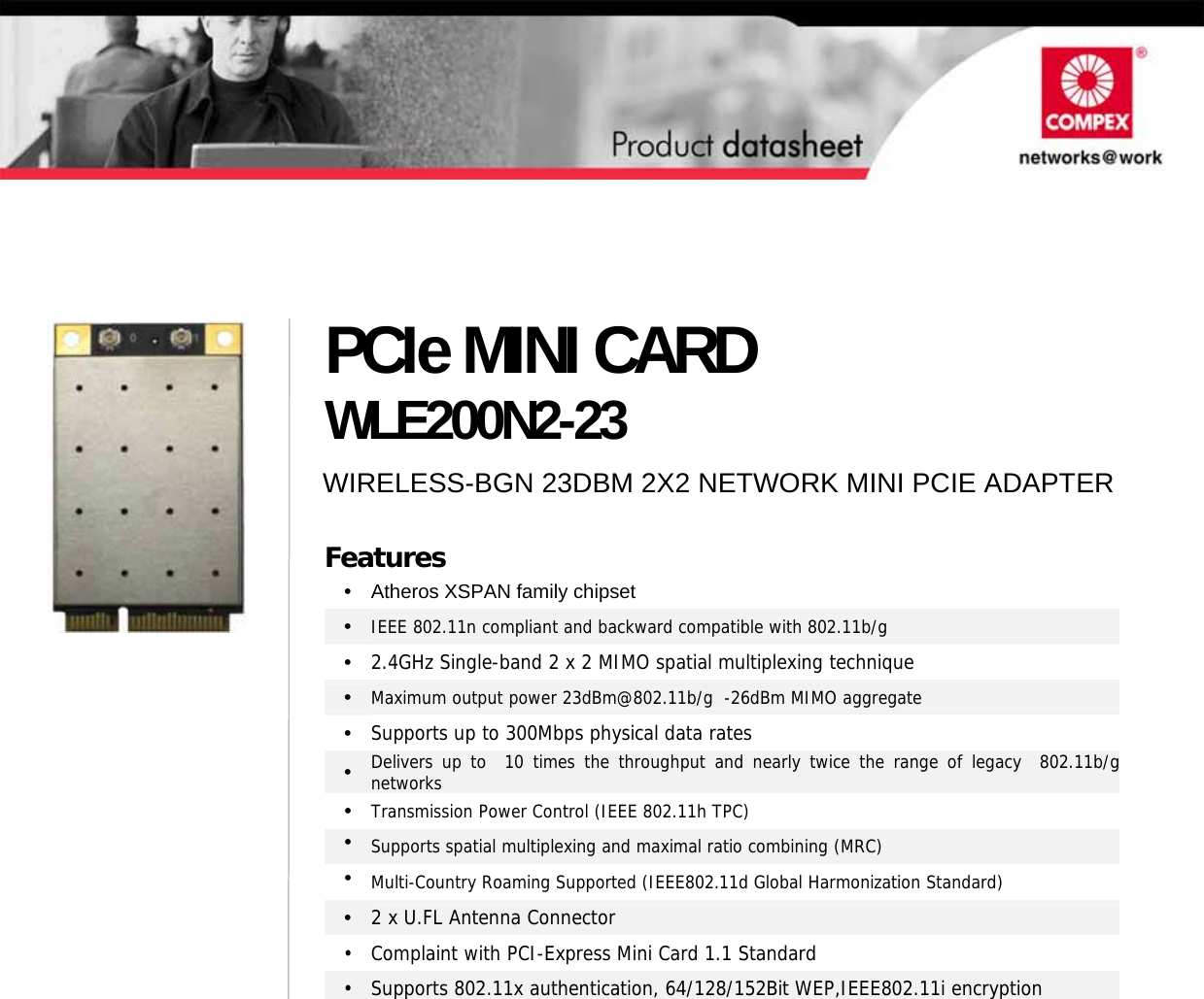                                       PCIe MINI CARD WLE200N2-23 WIRELESS-BGN 23DBM 2X2 NETWORK MINI PCIE ADAPTERFeatures •  Atheros XSPAN family chipset •  IEEE 802.11n compliant and backward compatible with 802.11b/g •  2.4GHz Single-band 2 x 2 MIMO spatial multiplexing technique •  Maximum output power 23dBm@802.11b/g  -26dBm MIMO aggregate •  Supports up to 300Mbps physical data rates •  Delivers up to  10 times the throughput and nearly twice the range of legacy  802.11b/gnetworks • Transmission Power Control (IEEE 802.11h TPC) •  Supports spatial multiplexing and maximal ratio combining (MRC) •  Multi-Country Roaming Supported (IEEE802.11d Global Harmonization Standard) •  2 x U.FL Antenna Connector  •  Complaint with PCI-Express Mini Card 1.1 Standard •  Supports 802.11x authentication, 64/128/152Bit WEP,IEEE802.11i encryption   