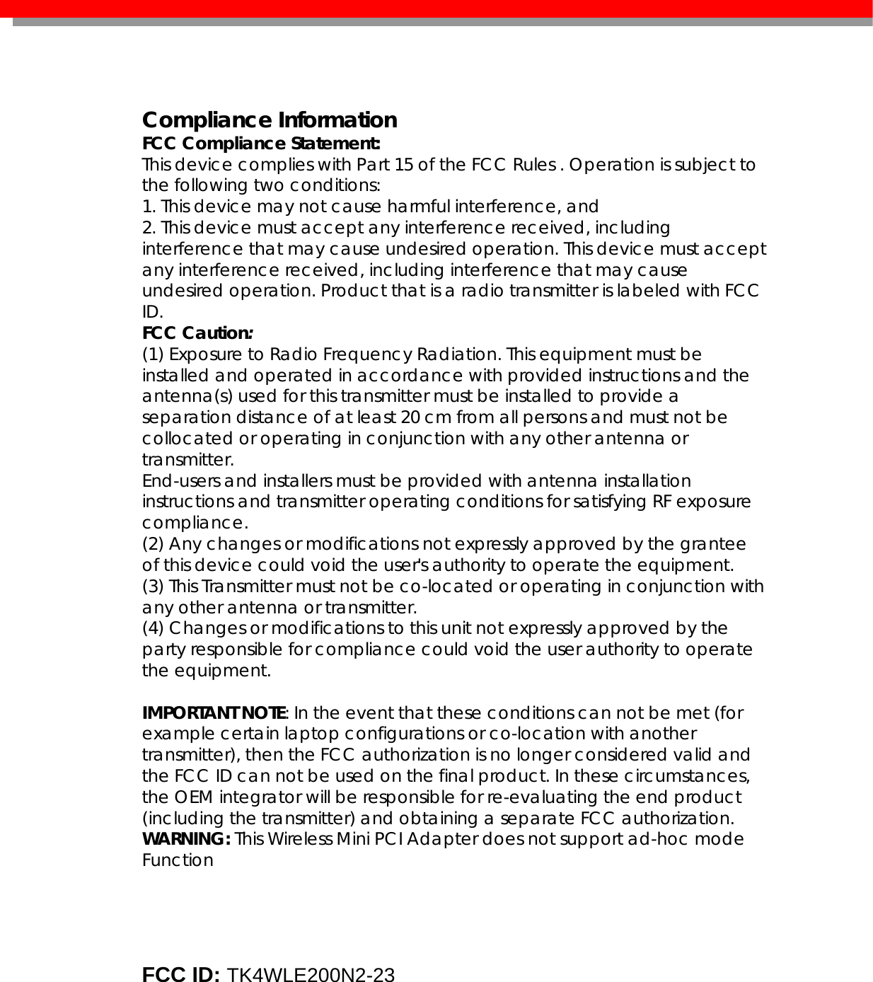    Compliance Information FCC Compliance Statement:  This device complies with Part 15 of the FCC Rules . Operation is subject to the following two conditions: 1. This device may not cause harmful interference, and 2. This device must accept any interference received, including interference that may cause undesired operation. This device must accept any interference received, including interference that may cause undesired operation. Product that is a radio transmitter is labeled with FCC ID. FCC Caution: (1) Exposure to Radio Frequency Radiation. This equipment must be installed and operated in accordance with provided instructions and the antenna(s) used for this transmitter must be installed to provide a separation distance of at least 20 cm from all persons and must not be collocated or operating in conjunction with any other antenna or transmitter. End-users and installers must be provided with antenna installation instructions and transmitter operating conditions for satisfying RF exposure compliance. (2) Any changes or modifications not expressly approved by the grantee of this device could void the user&apos;s authority to operate the equipment. (3) This Transmitter must not be co-located or operating in conjunction with any other antenna or transmitter. (4) Changes or modifications to this unit not expressly approved by the party responsible for compliance could void the user authority to operate the equipment.  IMPORTANT NOTE: In the event that these conditions can not be met (for example certain laptop configurations or co-location with another transmitter), then the FCC authorization is no longer considered valid and the FCC ID can not be used on the final product. In these circumstances, the OEM integrator will be responsible for re-evaluating the end product (including the transmitter) and obtaining a separate FCC authorization. WARNING: This Wireless Mini PCI Adapter does not support ad-hoc mode Function        FCC ID: TK4WLE200N2-23     