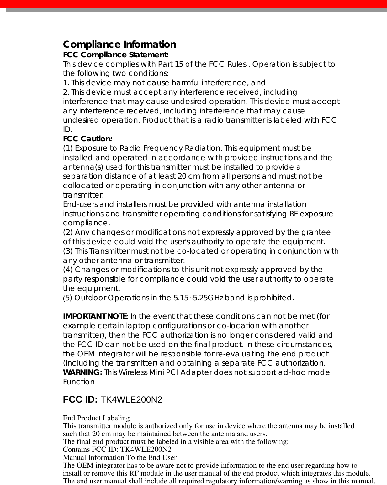   Compliance Information FCC Compliance Statement:  This device complies with Part 15 of the FCC Rules . Operation is subject to the following two conditions: 1. This device may not cause harmful interference, and 2. This device must accept any interference received, including interference that may cause undesired operation. This device must accept any interference received, including interference that may cause undesired operation. Product that is a radio transmitter is labeled with FCC ID. FCC Caution: (1) Exposure to Radio Frequency Radiation. This equipment must be installed and operated in accordance with provided instructions and the antenna(s) used for this transmitter must be installed to provide a separation distance of at least 20 cm from all persons and must not be collocated or operating in conjunction with any other antenna or transmitter. End-users and installers must be provided with antenna installation instructions and transmitter operating conditions for satisfying RF exposure compliance. (2) Any changes or modifications not expressly approved by the grantee of this device could void the user&apos;s authority to operate the equipment. (3) This Transmitter must not be co-located or operating in conjunction with any other antenna or transmitter. (4) Changes or modifications to this unit not expressly approved by the party responsible for compliance could void the user authority to operate the equipment. (5) Outdoor Operations in the 5.15~5.25GHz band is prohibited.  IMPORTANT NOTE: In the event that these conditions can not be met (for example certain laptop configurations or co-location with another transmitter), then the FCC authorization is no longer considered valid and the FCC ID can not be used on the final product. In these circumstances, the OEM integrator will be responsible for re-evaluating the end product (including the transmitter) and obtaining a separate FCC authorization. WARNING: This Wireless Mini PCI Adapter does not support ad-hoc mode Function   FCC ID: TK4WLE200N2 End Product LabelingThis transmitter module is authorized only for use in device where the antenna may be installedsuch that 20 cm may be maintained between the antenna and users. The final end product must be labeled in a visible area with the following:Contains FCC ID: TK4WLE200N2Manual Information To the End UserThe OEM integrator has to be aware not to provide information to the end user regarding how toinstall or remove this RF module in the user manual of the end product which integrates this module.The end user manual shall include all required regulatory information/warning as show in this manual.  