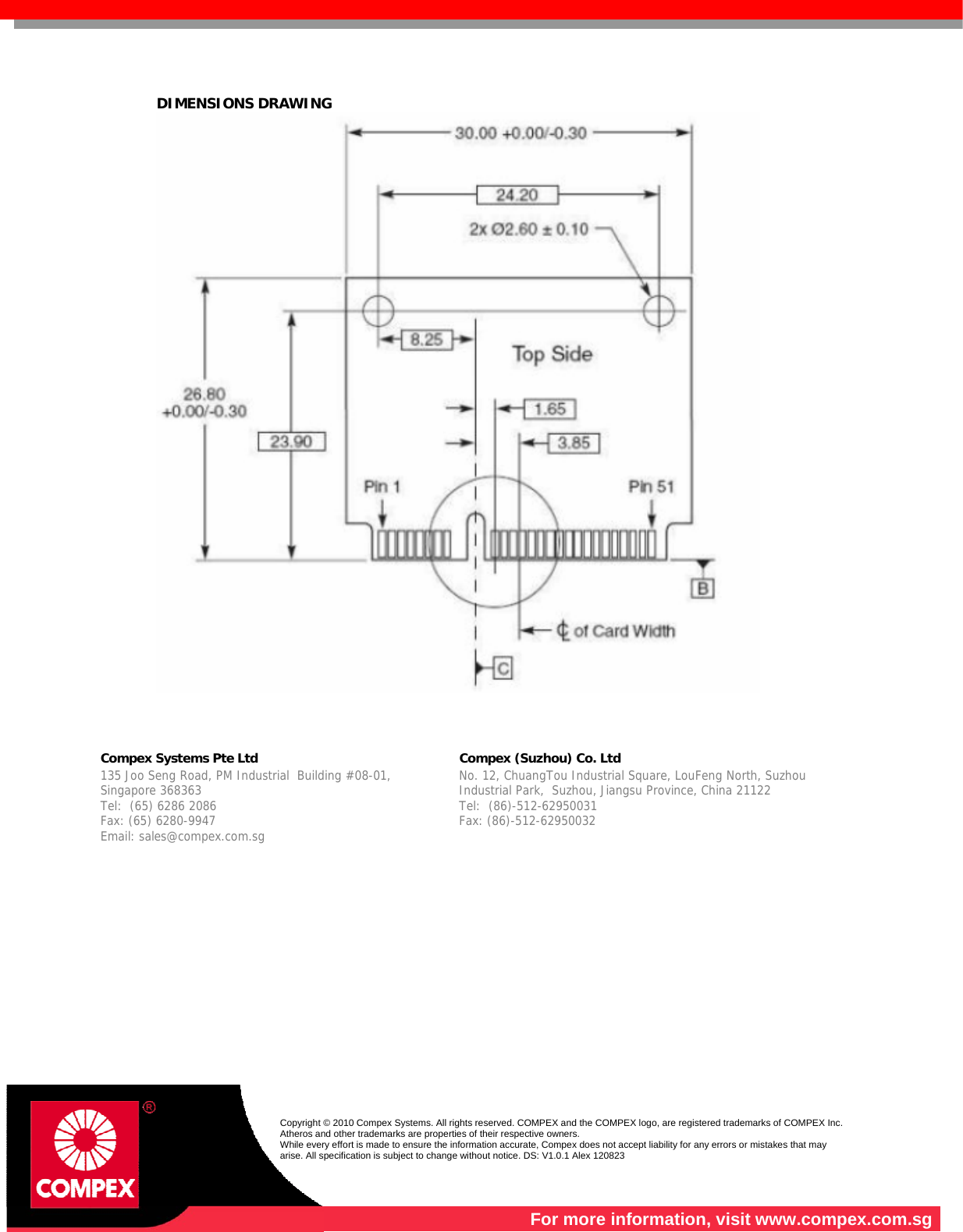   DIMENSIONS DRAWING      Compex Systems Pte Ltd   Compex (Suzhou) Co. Ltd  135 Joo Seng Road, PM Industrial  Building #08-01, Singapore 368363 Tel:  (65) 6286 2086                   Fax: (65) 6280-9947     Email: sales@compex.com.sg  No. 12, ChuangTou Industrial Square, LouFeng North, Suzhou Industrial Park,  Suzhou, Jiangsu Province, China 21122  Tel:  (86)-512-62950031              Fax: (86)-512-62950032    Copyright © 2010 Compex Systems. All rights reserved. COMPEX and the COMPEX logo, are registered trademarks of COMPEX Inc. Atheros and other trademarks are properties of their respective owners. While every effort is made to ensure the information accurate, Compex does not accept liability for any errors or mistakes that may arise. All specification is subject to change without notice. DS: V1.0.1 Alex 120823  For more information, visit www.compex.com.sg 