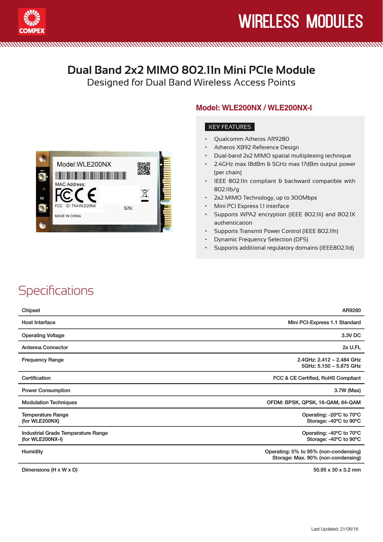 wireless modulesLast Updated: 21/06/16KEY FEATURES• Qualcomm Atheros AR9280• Atheros XB92 Reference Design • Dual-band 2x2 MIMO spatial multiplexing technique • 2.4GHz max 18dBm &amp; 5GHz max 17dBm output power (per chain)• IEEE 802.11n compliant &amp; backward compatible with 802.11b/g• 2x2 MIMO Technology, up to 300Mbps• Mini PCI Express 1.1 interface• Supports WPA2 encryption (IEEE 802.11i) and 802.1X authentication• Supports Transmit Power Control (IEEE 802.11h)• Dynamic Frequency Selection (DFS)• Supports additional regulatory domains (IEEE802.11d)Dual Band 2x2 MIMO 802.11n Mini PCIe Module Designed for Dual Band Wireless Access PointsSpecicationsChipset  AR9280Host Interface Mini PCI-Express 1.1 StandardOperating Voltage 3.3V DCAntenna Connector  2x U.FLFrequency Range 2.4GHz: 2.412 ~ 2.484 GHz 5GHz: 5.150 ~ 5.875 GHzCertiﬁcation FCC &amp; CE Certiﬁed, RoHS CompliantPower Consumption  3.7W (Max)Modulation Techniques OFDM: BPSK, QPSK, 16-QAM, 64-QAMTemperature Range(for WLE200NX)Operating: -20ºC to 70ºCStorage: -40ºC to 90ºCIndustrial Grade Temperature Range(for WLE200NX-I)Operating: -40ºC to 70ºCStorage: -40ºC to 90ºCHumidity Operating: 5% to 95% (non-condensing)Storage: Max. 90% (non-condensing)Dimensions (H x W x D) 50.95 x 30 x 3.2 mmModel: WLE200NX / WLE200NX-I