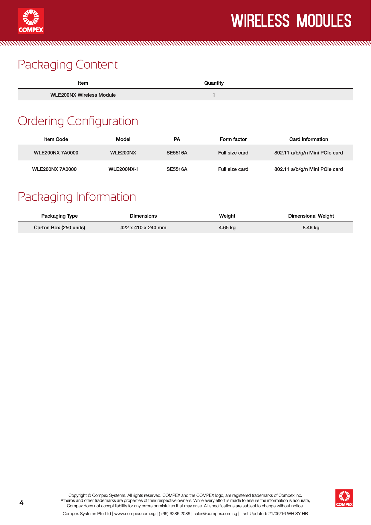 wireless modules4Compex Systems Pte Ltd | www.compex.com.sg | (+65) 6286 2086 | sales@compex.com.sg | Last Updated: 21/06/16 WH SY HBCopyright © Compex Systems. All rights reserved. COMPEX and the COMPEX logo, are registered trademarks of Compex Inc.Atheros and other trademarks are properties of their respective owners. While every effort is made to ensure the information is accurate, Compex does not accept liability for any errors or mistakes that may arise. All speciﬁcations are subject to change without notice.Ordering CongurationItem Code Model PA Form factor Card InformationWLE200NX 7A0000 WLE200NX SE5516A Full size card 802.11 a/b/g/n Mini PCIe cardWLE200NX 7A0000 WLE200NX-I SE5516A Full size card  802.11 a/b/g/n Mini PCIe cardPackaging ContentItem QuantityWLE200NX Wireless Module 1Packaging InformationPackaging Type Dimensions Weight Dimensional WeightCarton Box (250 units) 422 x 410 x 240 mm 4.65 kg 8.46 kg