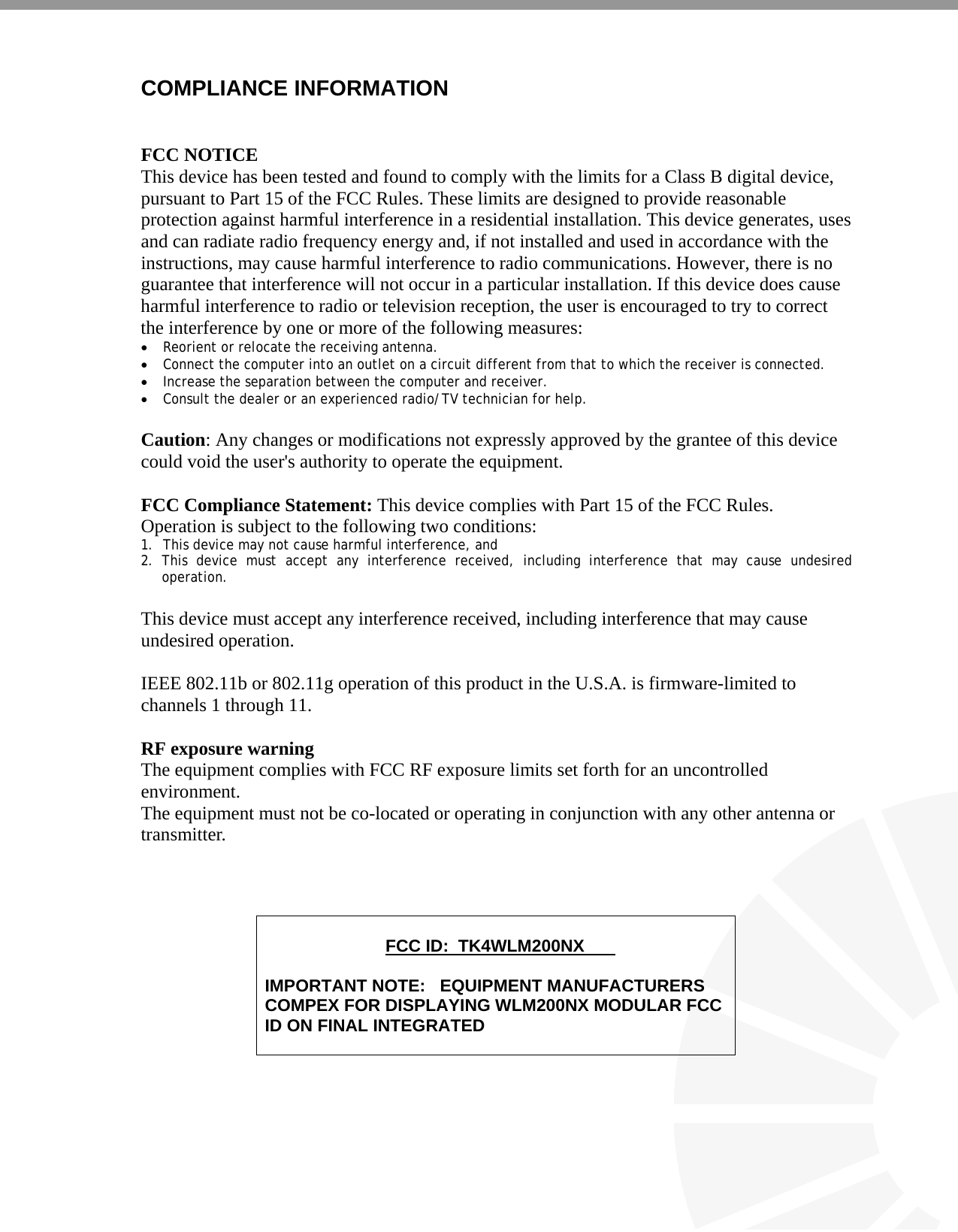   COMPLIANCE INFORMATION   FCC NOTICE This device has been tested and found to comply with the limits for a Class B digital device, pursuant to Part 15 of the FCC Rules. These limits are designed to provide reasonable protection against harmful interference in a residential installation. This device generates, uses and can radiate radio frequency energy and, if not installed and used in accordance with the instructions, may cause harmful interference to radio communications. However, there is no guarantee that interference will not occur in a particular installation. If this device does cause harmful interference to radio or television reception, the user is encouraged to try to correct the interference by one or more of the following measures: • Reorient or relocate the receiving antenna. • Connect the computer into an outlet on a circuit different from that to which the receiver is connected. • Increase the separation between the computer and receiver. • Consult the dealer or an experienced radio/TV technician for help.  Caution: Any changes or modifications not expressly approved by the grantee of this device could void the user&apos;s authority to operate the equipment.  FCC Compliance Statement: This device complies with Part 15 of the FCC Rules. Operation is subject to the following two conditions: 1. This device may not cause harmful interference, and 2. This device must accept any interference received, including interference that may cause undesired operation.  This device must accept any interference received, including interference that may cause undesired operation.  IEEE 802.11b or 802.11g operation of this product in the U.S.A. is firmware-limited to channels 1 through 11.    RF exposure warning   The equipment complies with FCC RF exposure limits set forth for an uncontrolled environment. The equipment must not be co-located or operating in conjunction with any other antenna or transmitter.                 FCC ID:  TK4WLM200NX  IMPORTANT NOTE:   EQUIPMENT MANUFACTURERS COMPEX FOR DISPLAYING WLM200NX MODULAR FCC ID ON FINAL INTEGRATED  