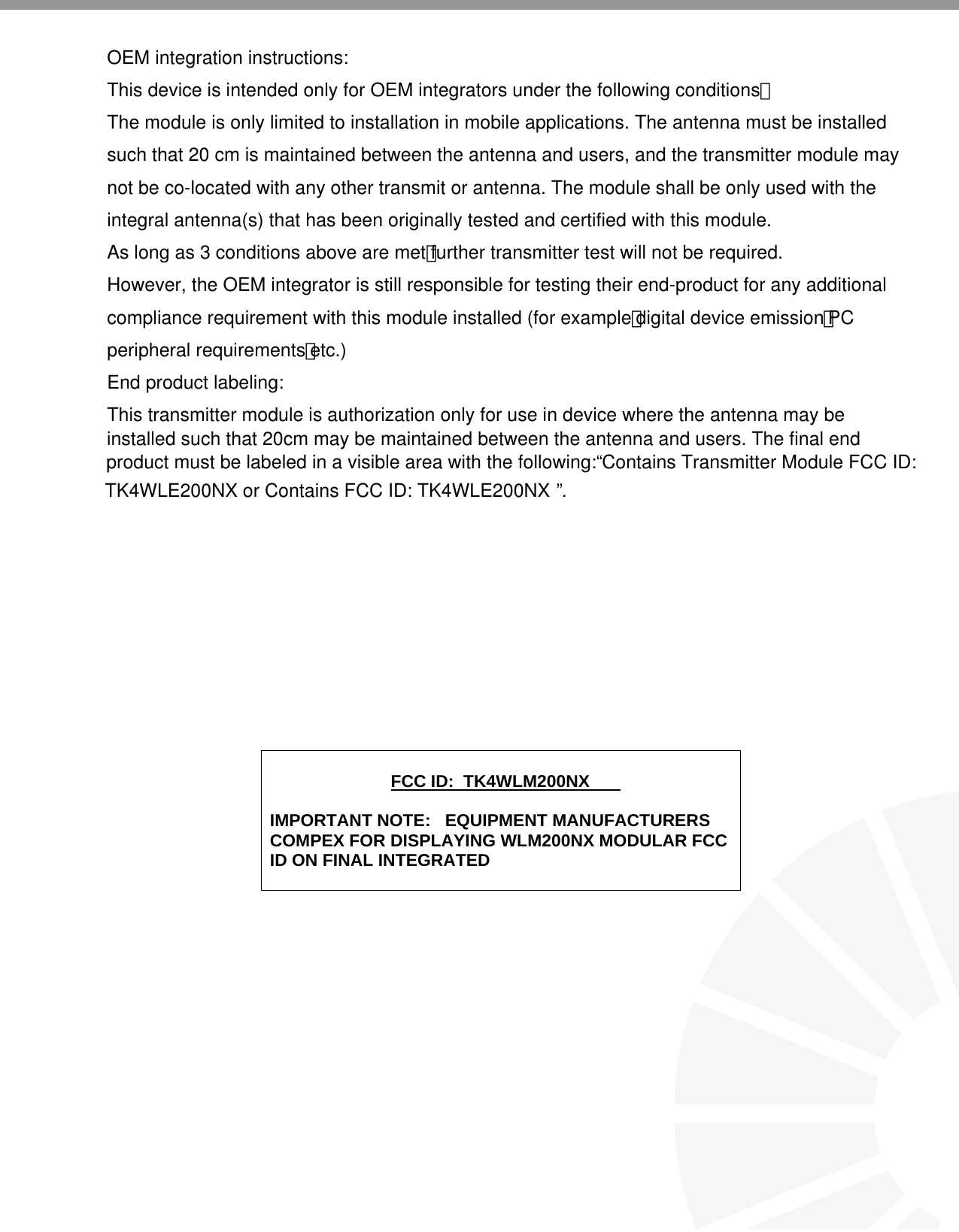                                 FCC ID:  TK4WLM200NX  IMPORTANT NOTE:   EQUIPMENT MANUFACTURERS COMPEX FOR DISPLAYING WLM200NX MODULAR FCC ID ON FINAL INTEGRATED  OEM integration instructions:This device is intended only for OEM integrators under the following conditions：The module is only limited to installation in mobile applications. The antenna must be installedsuch that 20 cm is maintained between the antenna and users, and the transmitter module may not be co-located with any other transmit or antenna. The module shall be only used with theintegral antenna(s) that has been originally tested and certified with this module. As long as 3 conditions above are met，further transmitter test will not be required.However, the OEM integrator is still responsible for testing their end-product for any additional compliance requirement with this module installed (for example，digital device emission，PC peripheral requirements，etc.)End product labeling:This transmitter module is authorization only for use in device where the antenna may beinstalled such that 20cm may be maintained between the antenna and users. The final endproduct must be labeled in a visible area with the following: “Contains Transmitter Module FCC ID: TK4WLE200NX or Contains FCC ID: TK4WLE200NX ”.
