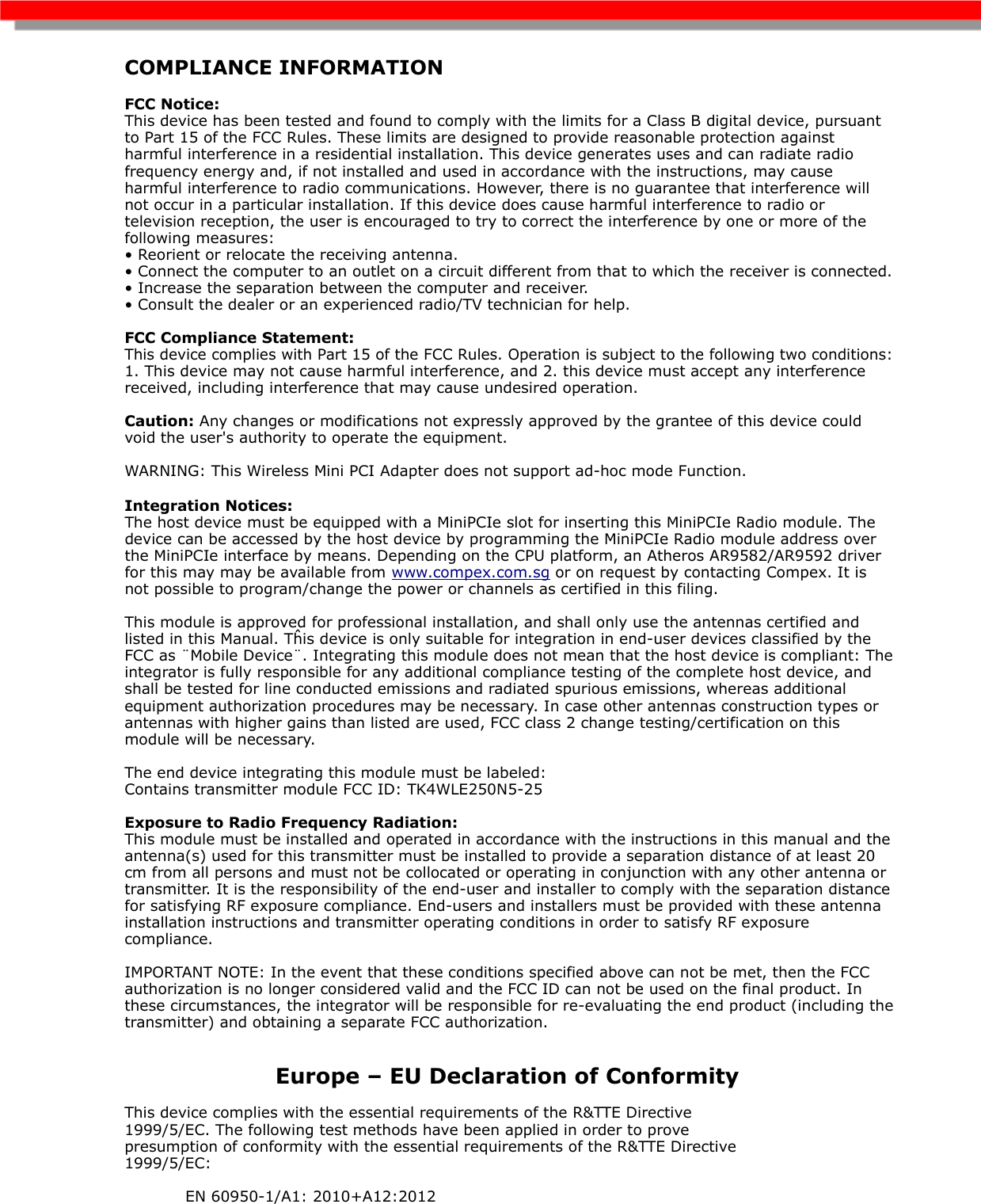 COMPLIANCE INFORMATION  FCC Notice:This device has been tested and found to comply with the limits for a Class B digital device, pursuant to Part 15 of the FCC Rules. These limits are designed to provide reasonable protection against harmful interference in a residential installation. This device generates uses and can radiate radio frequency energy and, if not installed and used in accordance with the instructions, may cause harmful interference to radio communications. However, there is no guarantee that interference will not occur in a particular installation. If this device does cause harmful interference to radio or television reception, the user is encouraged to try to correct the interference by one or more of the following measures: • Reorient or relocate the receiving antenna. • Connect the computer to an outlet on a circuit different from that to which the receiver is connected. • Increase the separation between the computer and receiver. • Consult the dealer or an experienced radio/TV technician for help. FCC Compliance Statement: This device complies with Part 15 of the FCC Rules. Operation is subject to the following two conditions: 1. This device may not cause harmful interference, and 2. this device must accept any interference received, including interference that may cause undesired operation. Caution: Any changes or modifications not expressly approved by the grantee of this device could void the user&apos;s authority to operate the equipment. WARNING: This Wireless Mini PCI Adapter does not support ad-hoc mode Function.Integration Notices:The host device must be equipped with a MiniPCIe slot for inserting this MiniPCIe Radio module. The device can be accessed by the host device by programming the MiniPCIe Radio module address over the MiniPCIe interface by means. Depending on the CPU platform, an Atheros AR9582/AR9592 driver for this may may be available from www.compex.com.sg or on request by contacting Compex. It is not possible to program/change the power or channels as certified in this filing.This module is approved for professional installation, and shall only use the antennas certified and listed in this Manual. Tĥis device is only suitable for integration in end-user devices classified by the FCC as ¨Mobile Device¨. Integrating this module does not mean that the host device is compliant: The integrator is fully responsible for any additional compliance testing of the complete host device, and shall be tested for line conducted emissions and radiated spurious emissions, whereas additional equipment authorization procedures may be necessary. In case other antennas construction types or antennas with higher gains than listed are used, FCC class 2 change testing/certification on this module will be necessary.The end device integrating this module must be labeled: Contains transmitter module FCC ID: TK4WLE250N5-25Exposure to Radio Frequency Radiation:This module must be installed and operated in accordance with the instructions in this manual and the antenna(s) used for this transmitter must be installed to provide a separation distance of at least 20 cm from all persons and must not be collocated or operating in conjunction with any other antenna or transmitter. It is the responsibility of the end-user and installer to comply with the separation distance for satisfying RF exposure compliance. End-users and installers must be provided with these antenna installation instructions and transmitter operating conditions in order to satisfy RF exposure compliance. IMPORTANT NOTE: In the event that these conditions specified above can not be met, then the FCC authorization is no longer considered valid and the FCC ID can not be used on the final product. In these circumstances, the integrator will be responsible for re-evaluating the end product (including the transmitter) and obtaining a separate FCC authorization. Europe – EU Declaration of Conformity This device complies with the essential requirements of the R&amp;TTE Directive 1999/5/EC. The following test methods have been applied in order to prove presumption of conformity with the essential requirements of the R&amp;TTE Directive 1999/5/EC:  EN 60950-1/A1: 2010+A12:2012 