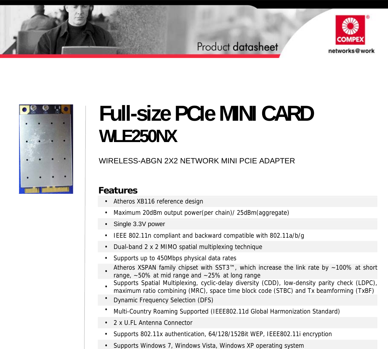                                         Full-size PCIe MINI CARD WLE250NX WIRELESS-ABGN 2X2 NETWORK MINI PCIE ADAPTER Features •  Atheros XB116 reference design •  Maximum 20dBm output power(per chain)/ 25dBm(aggregate) •  Single 3.3V power •  IEEE 802.11n compliant and backward compatible with 802.11a/b/g •  Dual-band 2 x 2 MIMO spatial multiplexing technique •  Supports up to 450Mbps physical data rates •  Atheros XSPAN family chipset with SST3™, which increase the link rate by ~100% at short range, ~50% at mid range and ~25% at long range •  Supports Spatial Multiplexing, cyclic-delay diversity (CDD), low-density parity check (LDPC),maximum ratio combining (MRC), space time block code (STBC) and Tx beamforming (TxBF)•  Dynamic Frequency Selection (DFS) •  Multi-Country Roaming Supported (IEEE802.11d Global Harmonization Standard) •  2 x U.FL Antenna Connector •  Supports 802.11x authentication, 64/128/152Bit WEP, IEEE802.11i encryption •  Supports Windows 7, Windows Vista, Windows XP operating system    