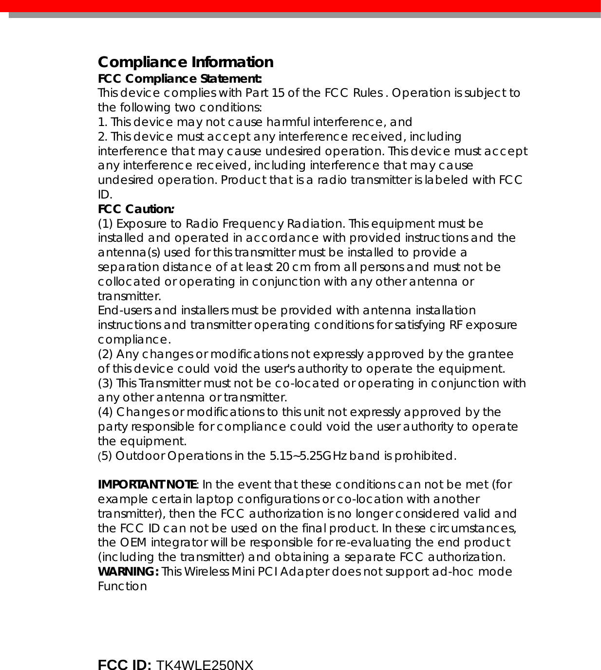   Compliance Information FCC Compliance Statement:  This device complies with Part 15 of the FCC Rules . Operation is subject to the following two conditions: 1. This device may not cause harmful interference, and 2. This device must accept any interference received, including interference that may cause undesired operation. This device must accept any interference received, including interference that may cause undesired operation. Product that is a radio transmitter is labeled with FCC ID. FCC Caution: (1) Exposure to Radio Frequency Radiation. This equipment must be installed and operated in accordance with provided instructions and the antenna(s) used for this transmitter must be installed to provide a separation distance of at least 20 cm from all persons and must not be collocated or operating in conjunction with any other antenna or transmitter. End-users and installers must be provided with antenna installation instructions and transmitter operating conditions for satisfying RF exposure compliance. (2) Any changes or modifications not expressly approved by the grantee of this device could void the user&apos;s authority to operate the equipment. (3) This Transmitter must not be co-located or operating in conjunction with any other antenna or transmitter. (4) Changes or modifications to this unit not expressly approved by the party responsible for compliance could void the user authority to operate the equipment. (5) Outdoor Operations in the 5.15~5.25GHz band is prohibited.  IMPORTANT NOTE: In the event that these conditions can not be met (for example certain laptop configurations or co-location with another transmitter), then the FCC authorization is no longer considered valid and the FCC ID can not be used on the final product. In these circumstances, the OEM integrator will be responsible for re-evaluating the end product (including the transmitter) and obtaining a separate FCC authorization. WARNING: This Wireless Mini PCI Adapter does not support ad-hoc mode Function        FCC ID: TK4WLE250NX       