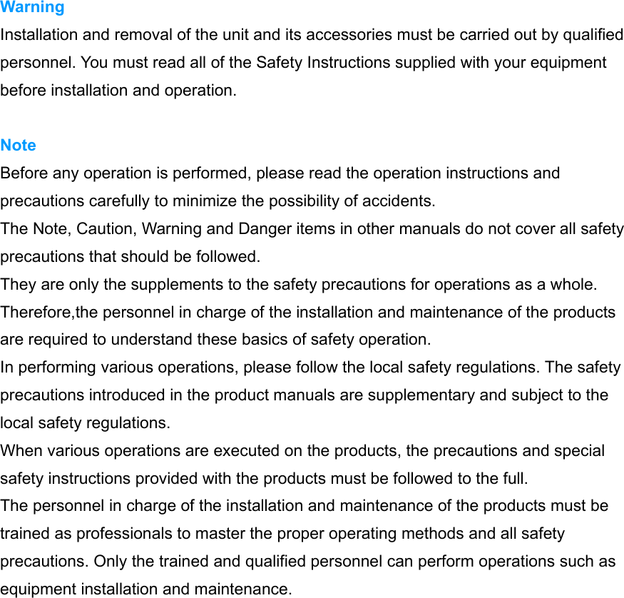 Warning Installation and removal of the unit and its accessories must be carried out by qualified personnel. You must read all of the Safety Instructions supplied with your equipment before installation and operation. Note Before any operation is performed, please read the operation instructions and precautions carefully to minimize the possibility of accidents. The Note, Caution, Warning and Danger items in other manuals do not cover all safety precautions that should be followed. They are only the supplements to the safety precautions for operations as a whole. Therefore,the personnel in charge of the installation and maintenance of the products are required to understand these basics of safety operation. In performing various operations, please follow the local safety regulations. The safety precautions introduced in the product manuals are supplementary and subject to the local safety regulations. When various operations are executed on the products, the precautions and special safety instructions provided with the products must be followed to the full. The personnel in charge of the installation and maintenance of the products must be trained as professionals to master the proper operating methods and all safety precautions. Only the trained and qualified personnel can perform operations such as equipment installation and maintenance. 