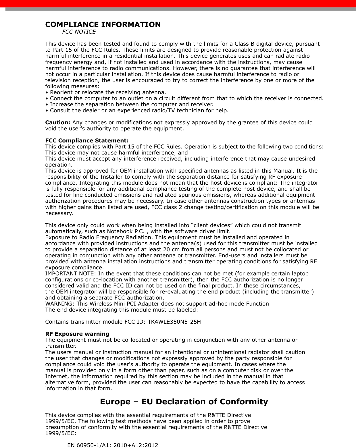 COMPLIANCE INFORMATION          FCC NOTICE This device has been tested and found to comply with the limits for a Class B digital device, pursuant to Part 15 of the FCC Rules. These limits are designed to provide reasonable protection against harmful interference in a residential installation. This device generates uses and can radiate radio frequency energy and, if not installed and used in accordance with the instructions, may cause harmful interference to radio communications. However, there is no guarantee that interference will not occur in a particular installation. If this device does cause harmful interference to radio or television reception, the user is encouraged to try to correct the interference by one or more of the following measures: • Reorient or relocate the receiving antenna. • Connect the computer to an outlet on a circuit different from that to which the receiver is connected. • Increase the separation between the computer and receiver. • Consult the dealer or an experienced radio/TV technician for help. Caution: Any changes or modifications not expressly approved by the grantee of this device could void the user&apos;s authority to operate the equipment. FCC Compliance Statement: This device complies with Part 15 of the FCC Rules. Operation is subject to the following two conditions: This device may not cause harmful interference, and This device must accept any interference received, including interference that may cause undesired operation. This device is approved for OEM installation with specified antennas as listed in this Manual. It is the responsibility of the Installer to comply with the separation distance for satisfying RF exposure compliance. Integrating this module does not mean that the host device is compliant: The integrator is fully responsible for any additional compliance testing of the complete host device, and shall be tested for line conducted emissions and radiated spurious emissions, whereas additional equipment authorization procedures may be necessary. In case other antennas construction types or antennas with higher gains than listed are used, FCC class 2 change testing/certification on this module will be necessary.This device only could work when being installed into “client devices” which could not transmit automatically, such as Notebook P.C. , with the software driver limit. Exposure to Radio Frequency Radiation. This equipment must be installed and operated in accordance with provided instructions and the antenna(s) used for this transmitter must be installed to provide a separation distance of at least 20 cm from all persons and must not be collocated or operating in conjunction with any other antenna or transmitter. End-users and installers must be provided with antenna installation instructions and transmitter operating conditions for satisfying RF exposure compliance. IMPORTANT NOTE: In the event that these conditions can not be met (for example certain laptop configurations or co-location with another transmitter), then the FCC authorization is no longer considered valid and the FCC ID can not be used on the final product. In these circumstances, the OEM integrator will be responsible for re-evaluating the end product (including the transmitter) and obtaining a separate FCC authorization. WARNING: This Wireless Mini PCI Adapter does not support ad-hoc mode Function The end device integrating this module must be labeled: Contains transmitter module FCC ID: TK4WLE350N5-25HRF Exposure warning The equipment must not be co-located or operating in conjunction with any other antenna or transmitter. The users manual or instruction manual for an intentional or unintentional radiator shall caution the user that changes or modifications not expressly approved by the party responsible for compliance could void the user&apos;s authority to operate the equipment. In cases where the manual is provided only in a form other than paper, such as on a computer disk or over the Internet, the information required by this section may be included in the manual in that alternative form, provided the user can reasonably be expected to have the capability to access information in that form. Europe – EU Declaration of Conformity This device complies with the essential requirements of the R&amp;TTE Directive 1999/5/EC. The following test methods have been applied in order to prove presumption of conformity with the essential requirements of the R&amp;TTE Directive 1999/5/EC:  EN 60950-1/A1: 2010+A12:2012 