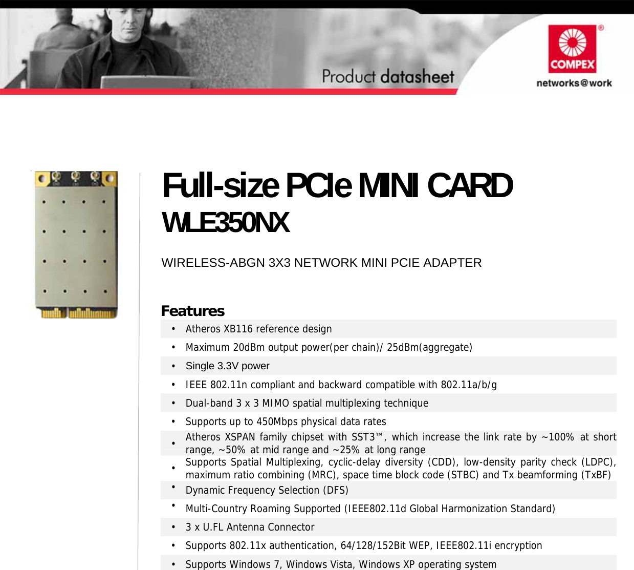                                         Full-size PCIe MINI CARD WLE350NX WIRELESS-ABGN 3X3 NETWORK MINI PCIE ADAPTER Features • Atheros XB116 reference design •  Maximum 20dBm output power(per chain)/ 25dBm(aggregate) •  Single 3.3V power •  IEEE 802.11n compliant and backward compatible with 802.11a/b/g •  Dual-band 3 x 3 MIMO spatial multiplexing technique •  Supports up to 450Mbps physical data rates • Atheros XSPAN family chipset with SST3™, which increase the link rate by ~100% at short range, ~50% at mid range and ~25% at long range •  Supports Spatial Multiplexing, cyclic-delay diversity (CDD), low-density parity check (LDPC),maximum ratio combining (MRC), space time block code (STBC) and Tx beamforming (TxBF)•  Dynamic Frequency Selection (DFS) •  Multi-Country Roaming Supported (IEEE802.11d Global Harmonization Standard) •  3 x U.FL Antenna Connector •  Supports 802.11x authentication, 64/128/152Bit WEP, IEEE802.11i encryption •  Supports Windows 7, Windows Vista, Windows XP operating system   