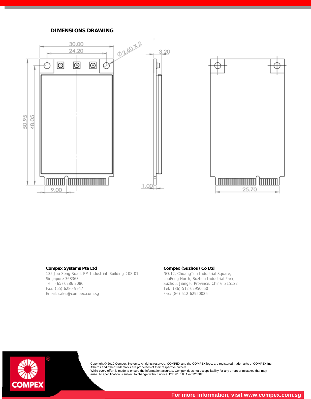   DIMENSIONS DRAWING                 Compex Systems Pte Ltd   Compex (Suzhou) Co Ltd  135 Joo Seng Road, PM Industrial  Building #08-01, Singapore 368363 Tel:  (65) 6286 2086                   Fax: (65) 6280-9947     Email: sales@compex.com.sg NO.12, ChuangTou Industrial Square,  LouFeng North, Suzhou Industrial Park,   Suzhou, Jiangsu Province, China  215122 Tel:  (86)-512-62950050              Fax: (86)-512-62950026    Copyright © 2010 Compex Systems. All rights reserved. COMPEX and the COMPEX logo, are registered trademarks of COMPEX Inc. Atheros and other trademarks are properties of their respective owners. While every effort is made to ensure the information accurate, Compex does not accept liability for any errors or mistakes that may arise. All specification is subject to change without notice. DS: V1.0.8  Alex 120807  For more information, visit www.compex.com.sg 