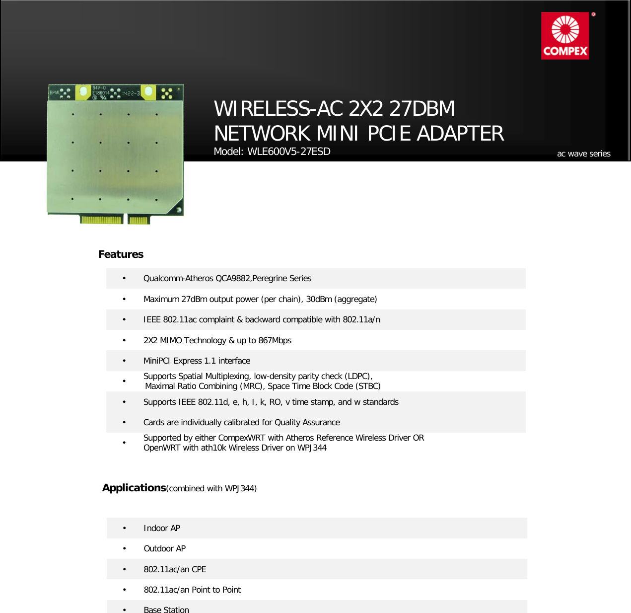                                              •   Qualcomm-Atheros QCA9882,Peregrine Series •    Maximum 27dBm output power (per chain), 30dBm (aggregate) •   IEEE 802.11ac complaint &amp; backward compatible with 802.11a/n •   2X2 MIMO Technology &amp; up to 867Mbps •   MiniPCI Express 1.1 interface •   Supports Spatial Multiplexing, low-density parity check (LDPC),  Maximal Ratio Combining (MRC), Space Time Block Code (STBC) •   Supports IEEE 802.11d, e, h, I, k, RO, v time stamp, and w standards •   Cards are individually calibrated for Quality Assurance •   Supported by either CompexWRT with Atheros Reference Wireless Driver OR   OpenWRT with ath10k Wireless Driver on WPJ344 WIRELESS-AC 2X2 27DBM NETWORK MINI PCIE ADAPTER  Model: WLE600V5-27ESD    Applications(combined with WPJ344) •   Indoor AP •   Outdoor AP •   802.11ac/an CPE  •   802.11ac/an Point to Point •   Base Station  ac wave series Features 