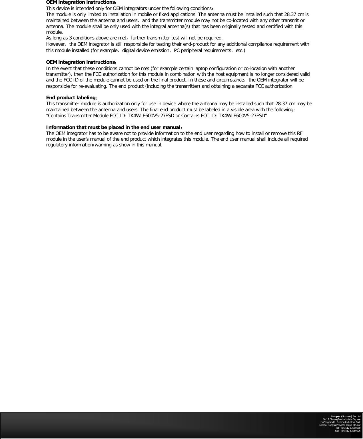 OEM integration instructions：  This device is intended only for OEM integrators under the following conditions：  The module is only limited to installation in mobile or fixed applications. The antenna must be installed such that 28.37 cm is maintained between the antenna and users，and the transmitter module may not be co-located with any other transmit or antenna. The module shall be only used with the integral antenna(s) that has been originally tested and certified with this module.    As long as 3 conditions above are met，further transmitter test will not be required.    However，the OEM integrator is still responsible for testing their end-product for any additional compliance requirement with this module installed (for example，digital device emission，PC peripheral requirements，etc.)  OEM integration instructions：  In the event that these conditions cannot be met (for example certain laptop configuration or co-location with another transmitter), then the FCC authorization for this module in combination with the host equipment is no longer considered valid and the FCC ID of the module cannot be used on the final product. In these and circumstance，the OEM integrator will be responsible for re-evaluating. The end product (including the transmitter) and obtaining a separate FCC authorization    End product labeling：  This transmitter module is authorization only for use in device where the antenna may be installed such that 28.37 cm may be maintained between the antenna and users. The final end product must be labeled in a visible area with the following：  “Contains Transmitter Module FCC ID: TK4WLE600V5-27ESD or Contains FCC ID: TK4WLE600V5-27ESD”   Information that must be placed in the end user manual：  The OEM integrator has to be aware not to provide information to the end user regarding how to install or remove this RF module in the user’s manual of the end product which integrates this module. The end user manual shall include all required regulatory information/warning as show in this manual.        Compex (Suzhou) Co Ltd No.12 ChuangTou Industrial Square LouFeng North, Suzhou Industrial Park Suzhou, Jiangsu Province China 215122 Tel: +86 512 62950050              Fax: +86 512 62950026   